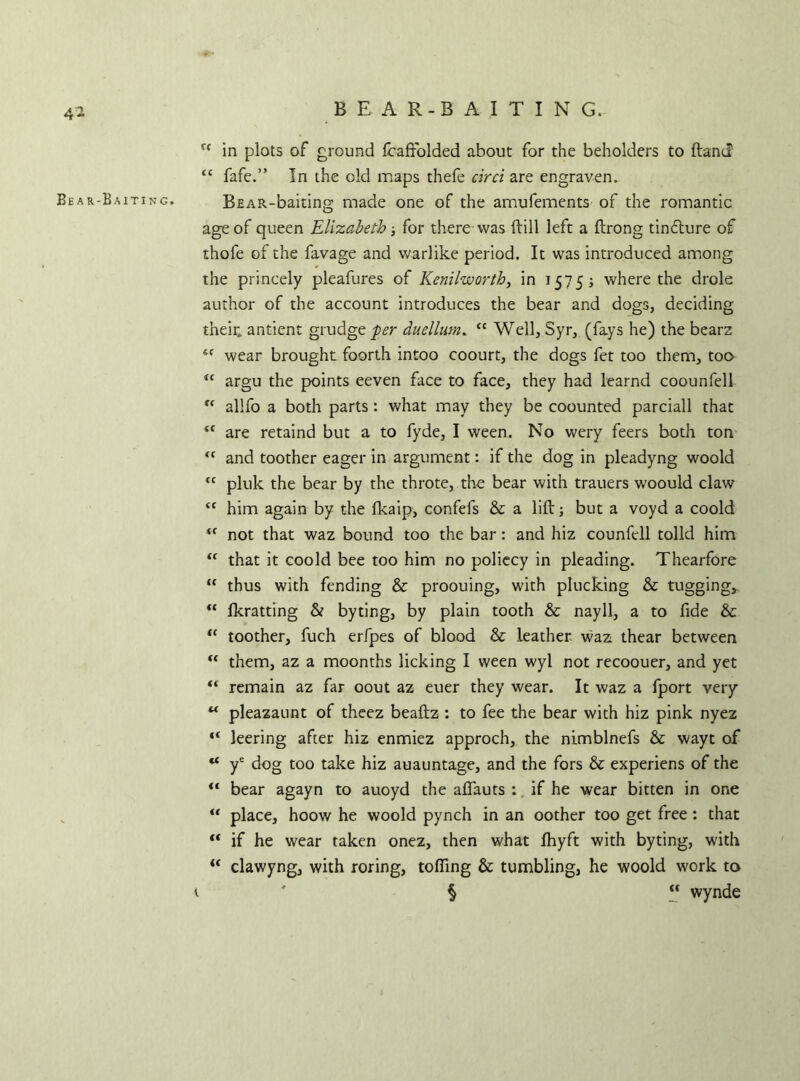 BEAR-BAITING. ff in plots of ground Icaffolded about for the beholders to Hand tc fafe.” In the old maps thefe cirri are engraven. Bear-Baiting. BfiAR-baiting made one of the amufements of the romantic age of queen Elizabeth; for there was ftill left a ftrong tinflure of thofe of the favage and warlike period. It was introduced among the princely pleafures of Kenilworth, in 1575; where the drole author of the account introduces the bear and dogs, deciding their, antient grudge per duellim. “ Well, Syr, (fays he) the bearz <f wear brought foorth intoo coourt, the dogs fet too them, too u argu the points eeven face to face, they had learnd coounfell “ allfo a both parts: what may they be coounted parciall that <f are retaind but a to fyde, I ween. No wery feers both ton <c and toother eager in argument: if the dog in pleadyng woold fC pluk the bear by the throte, the bear with trauers woould claw <c him again by the Ikaip, confefs & a lift; but a voyd a coold <c not that waz bound too the bar: and hiz counfcll tolld him 11 that it coold bee too him no poliecy in pleading. Thearfore “ thus with fending & proouing, with plucking & tugging, “ Ikratting & byting, by plain tooth & nayll, a to fide & “ toother, fuch erfpes of blood & leather waz thear between “ them, az a moonths licking I ween wyl not recoouer, and yet “ remain az far oout az euer they wear. It waz a fport very u pleazaunt of theez beaftz : to fee the bear with hiz pink nyez “ leering after hiz enmiez approch, the nimblnefs & wayt of “ ye dog too take hiz auauntage, and the fors & experiens of the <f bear agayn to auoyd the alfauts : if he wear bitten in one u place, hoow he woold pynch in an oother too get free: that ** if he wear taken onez, then what fhyft with byting, with “ clawyng, with roring, tolling & tumbling, he woold work to t §  wynde