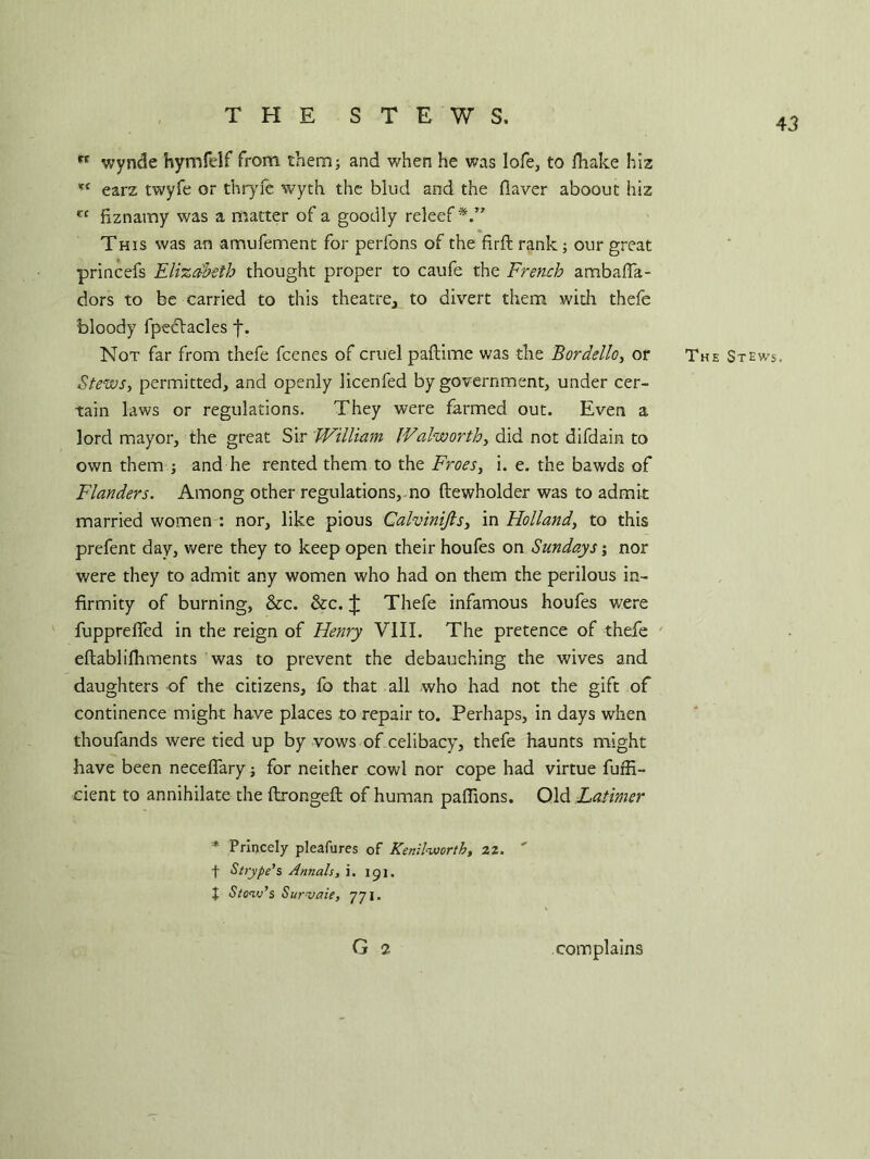 THE STEWS, 43 rt wynde hyrnfdf from them; and when he was lofe, to fhake hiz %< earz twyfe or thr}rfe wyth the blud and the Haver aboout hiz t( fiznamy was a matter of a goodly releef This was an amufement for perfons of the firft rank; our great princefs Elizabeth thought proper to caufe the French ambafia- dors to be carried to this theatre, to divert them with thefe bloody fpectacles f. Not far from thefe feenes of cruel paftime was the Bordello, or The Stews. Stews, permitted, and openly licenfed by government, under cer- tain laws or regulations. They were farmed out. Even a lord mayor, the great Sir William Walworth, did not difdain to own them j and he rented them to the Froes, i. e. the bawds of Flanders. Among other regulations, no ftewholder was to admit married women : nor, like pious Calvinijls, in Holland, to this prefent day, were they to keep open their houfes on Sundays; nor were they to admit any women who had on them the perilous in- firmity of burning, &c. &c. J Thefe infamous houfes w7ere fuppreffed in the reign of Henry VIII. The pretence of thefe eftablilhments was to prevent the debauching the wives and daughters of the citizens, fo that all who had not the gift of continence might have places to repair to. Perhaps, in days when thoufands were tied up by vows of celibacy, thefe haunts might have been neceffary; for neither cowl nor cope had virtue fuffi- cient to annihilate the ftrongeft of human paffions. Old Latimer * Princely pleafures of Kenilworth, 22. ' f Strype’s Annals, i. 151. | Stow’s Survaie, 771. G 2 complains