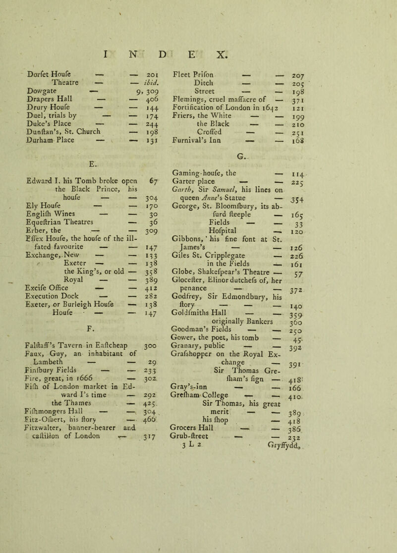 Dorfet Houfe — Theatre — Dowgate —— Drapers Hall — Drury Houfe — Duel, trials by Duke’s Place — Dunftan’s, St. Church Durham Place — E. the Black Prince, houfe — — 304 Ely Houfe — — 170 Englifh Wines — — 30 Equeftrian Theatres — 36 Erber, the — — 309 Efiex Houfe, the houfe of the ill- fated favourite — — 147 Exchange,. New — — 133 Exeter — — 138 the King’s, or old — 358 Royal — — 389 Excife Office — — 412 Execution Dock — — 282 Exeter, or Burleigh Houfe — 138 Houfe — — 147 F. FalftafF’s Tavern in Eaftcheap 300 Faux, Guy, an inhabitant of Lambeth — — 29 Finfbury Fields — — 233 Fire, great, in 1666 — 302. Fifh of London market in Ed- ward I’s time — 292 the Thames —- 425 Fifhmongers Hall — —304 Fitz-Ofbert, his ftory — 466 Fitzwalter, banner-bearer and caftillon of London t— 317 201 Fleet Prifon — — 207 — ibid. Ditch — — 205 9> 3°9 Street — — 198 — 406 Flemings, cruel maflacre of — 371 — >44 Fortification of London in 164 2 121 — 174 Friers, the White — 199 — 244 the Black — _ 210 — 198 Crofted — 251 —* 13* Furnival’s Inn —- G. 168 Gaming-houfe, the _ 114 pen 67 Garter place — — 225 his Garth, Sir Samuel, his lines on queen Anne’s Statue — ^54 George, St. Bloomlbury, its ab- furd fteeple — Fields — — Hofpital —. Gibbons,' his fine font at St. James’s — — Giles St. Cripplegate — in the Fields — Globe, Shakefpear’s Theatre — Glocelter, Elinordutchefs of, her penance — Godfrey, Sir Edmondbury, his ftory — — — Goldfmiths Hall — — originally Bankers Goodman’s Fields — Gower, the poet, his tomb — Granary, public — — Grafshopper on the Royal Ex- change Sir Thomas Gre- iham’s fign — Gray’s-inn —- — Grefham College — — Sir Thomas, his great merit — -— his (hop — Grocers Hall — — Grub-ftreet — — 165 33 120 126 226 161 57 — 372 140 359 360 250 45- 392 ~ 39i 3L 4iS: 166 410 389 418 38S 232 GryffydcL,