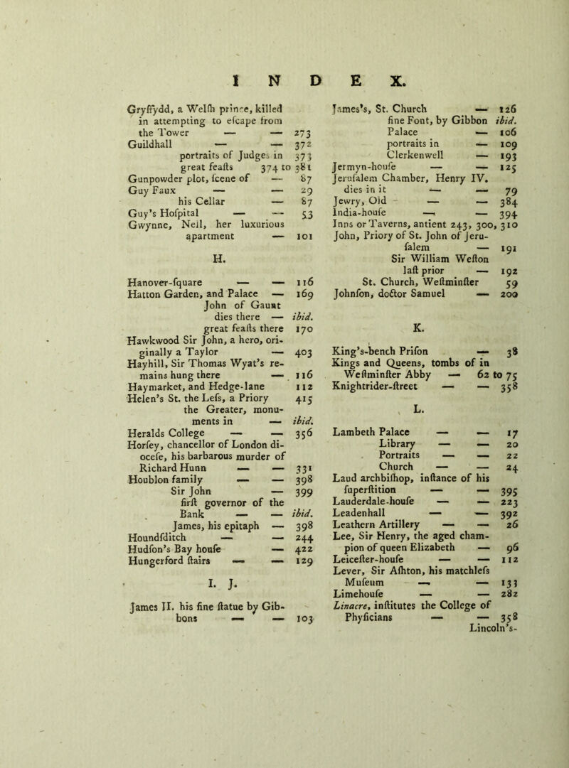 Gryffydd, a Welth prin-e, killed in attempting to efcape from the Tower — —- 273 James’s, St. Church — 126 fine Font, by Gibbon ibid. Palace — 106 Guildhall — — 372 portraits in -—109 portraits of Judges in 373 Clerkenwell — 193 great feafts 374 to 3*i Jermyn-houfe — — 125 Gunpowder plot, Icene of —- *>7 Jerufalem Chamber, Henry IV. Guy Faux — — 29 dies in it *— — 79 his Cellar — S7 Jewry, Old — — 384 Guy’s Hofpital — — S3 lndia-houfe — — 394 Gwynne, Neil, her luxurious apartment — IOI Inns or Taverns, antient 243, 300, 310 John, Priory of St. John of Jeru- H. Sir William Wefton — 191 laft prior — 192 Hanover-fquare — — 116 St. Church, Weftminfter 59 Hatton Garden, and Palace — 169 Johnfon, doftor Samuel — 200 John of Gaunt dies there — ibid. great feails there I70 K. Hawkwood Sir John, a hero, ori- , ginally a Taylor — 403 King’s-bench Prifon — 38 Hayhill, Sir Thomas Wyat’s re- Kings and Queens, tombs of in mains hung there — 116 Weftminfter Abby — 62 to 7s Haymarket, and Hedge-lane 112 Knightrider-ftreet — — 358 Helen’s St. the Lefs, a Priory 4>5 the Greater, monu- L. ments in — ibid. Heralds College — — 356 Lambeth Palace — — *7 Horfey, chancellor of London di- Library — — 20 ocefe, his barbarous murder of Portraits — — 22 Richard Hunn —- — 331 Church —- — *4 Houblon family — — 398 Laud archbilhop, inftance of his Sir John — 399 fuperftition — —* 395 firft governor of the Lauderdale-houfe —• — 223 Bank — — ibid. Leadenhall — — 392 James, his epitaph — 398 Leathern Artillery — — 26 Houndfditch —- — 244 Lee, Sir Henry, the aged cham- Hudfon’s Bay houfe — 422 pion of queen Elizabeth — 96 Hungerford flairs — — 129 Leicefter-houfe — — 112 Lever, Sir Afhton, his matchlefs I. J. Mufeum —• — >33 Limehoufe — — 287 James II. his fine ftatue by Gib- bons — — 103 linacre, inftitutes the College of Phyficians — — 358 Lincoln’s-