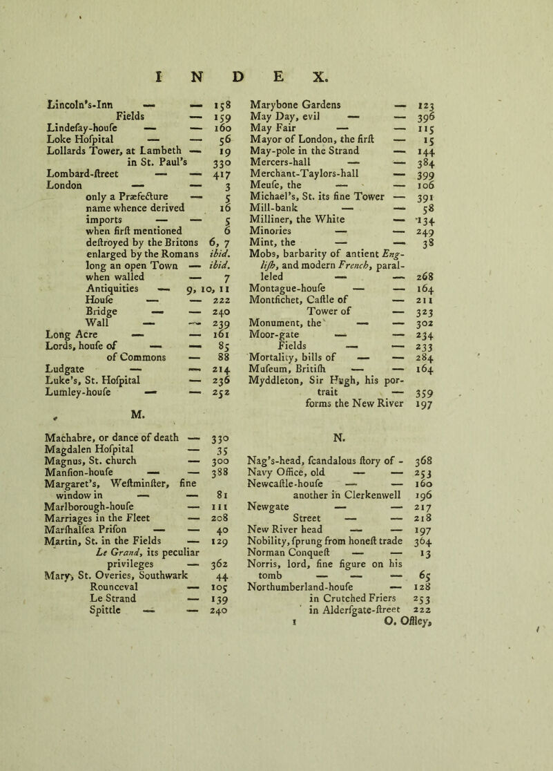 Lincoln’s-Inn — — 158 Fields — 159 Lin defay-houfe — — 160 Loke Hofpital — — 56 Lollards Tower, at Lambeth — 19 in St. Paul’s 330 Lombard-ftreet —- — 417 London — — 3 only a Praefe&ure — 5 name whence derived 16 imports — -—5 when fird mentioned 6 dedroyed by the Britons 6, 7 enlarged by the Romans ibid. long an open Town — ibid. when walled — 7 Antiquities — 9, 10, II Houfe — — 222 Bridge — — 24O Wall — 239 Long Acre — l6l Lords, houfe of — — 35 of Commons — 88 Ludgate — Luke’s, St. Hofpital —- 214 •— 236 Lumley-houfe — ■— 252 , M. Machabre, or dance of death 33° Magdalen Hofpital — 35 Magnus, St. church — 300 Man fion-houfe — — 388 Margaret’s, Wedminder, fine window in — —- 81 Marl borough -hou fe — hi Marriages in the Fleet ■— 208 Marfhalfea Prifon —■ — 40 Martin, St. in the Fields — 129 privileges — 362 Mary> St. Overies, Southwark 44 Rounceval — 105 Le Strand — 139 Spittle — — 240 Marybone Gardens — May Day, evil — — May Fair — — Mayor of London, the fird — May-pole in the Strand — Mercers-hall — •— Merchant-Taylors-hall — Meufe, the — — Michael’s, St. its fine Tower — Mill-bank — — Milliner, the White — Minories — — Mint, the —• — Mobs, barbarity of antient Eng- lijh, and modern French, paral- leled —* — Montague-houfe — — Montfichet, Caftle of — Tower of — Monument, the — — Moor-gate — — Fields —- — Mortality, bills of — — Mufeum, Britilh — — Myddleton, Sir Hugh, his por- trait — forms the New River N. Nag’s-head, fcandalous dory of - Navy Office, old — — Newcaftle-houfe — another in Clerkemvell Newgate — — Street — — New River head — — Nobility, fprung from honed trade Norman Conqued — — Norris, lord, fine figure on his tomb — — -— Northumberland-houfe — in Crutched Friers in Alderfgate-dreet 123 396 i«S *5 144 384 399 106 39i 5* ’*34 249 33 268 164 211 323 302 234 233 284 164 359 197 368 253 160 196 217 218 197 364 *3 65 128 253 222 O. Offley*