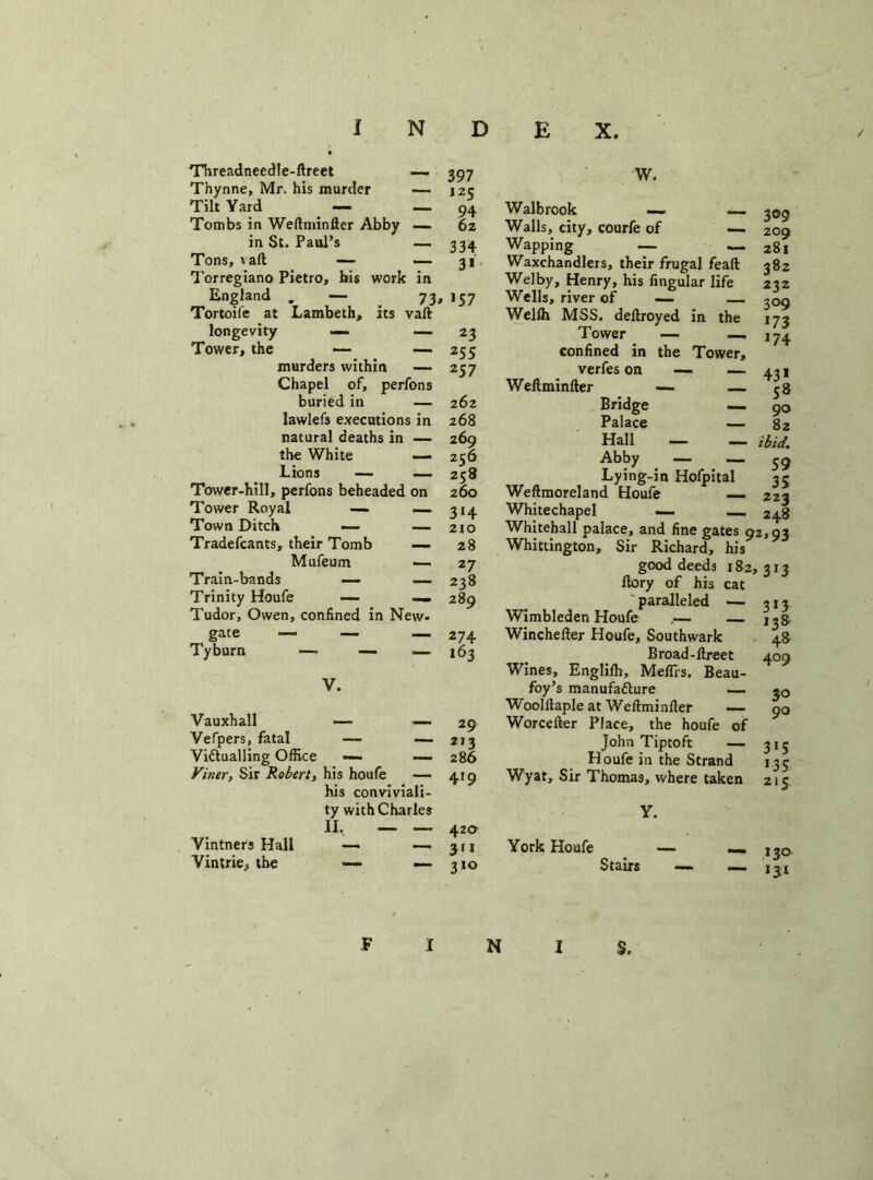 Threadneedle-ftreet — 397 Thynne, Mr. his murder — 125 Tilt Yard — — 94 Tombs in Weftminfter Abby — 6z in St. Paul’s — 334 Tons, vaft — — 31 Torregiano Pietro, bis work in England . — 73, 157 Tortoiie at Lambeth, its vaft longevity — —23 Tower, the — — 255 murders within — 257 Chapel of, perfons buried in — 262 lawlefs executions in 268 natural deaths in — 269 the White — 256 Lions — — 258 Tower-hill, perfons beheaded on 260 Tower Royal — — 314 Town Ditch — — 210 Tradefcants, their Tomb — 28 Mufeum — 27 Train-bands —- — 238 Trinity Houfe — — 289 Tudor, Owen, confined in New- gate — — 274 Tyburn — — — 163 V. Vauxhall — — Vefpers, fatal — — Victualling Office —• — Viner, Sir Robert, his houfe — his conviviali- ty with Charles II. — — Vintners Hall — — Vintrie, the — — 29 2,3 286 419 42a 311 310 W. Walbrook — — 309 Walls, city, courfe of — 209 Wapping — — 281 Waxchandlers, their frugal feaft 382 Welby, Henry, his Angular life 232 Wells, river of — — 709 Welih MSS. deftroyed in the 173 Tower — — 174 confined in the Tower, verfes on — — 431 Weftminfter — — 58 Bridge — 90 Palace — 82 Hall — — ibid. Abby — — 59 Lying-in Hofpital 35 Weftmoreland Houfe — 223 Whitechapel — 248 Whitehall palace, and fine gates 92,93 Whittington, Sir Richard, his good deeds 182,313 ftory of his cat ' paralleled — 313 Wimbleden Houfe — — j^g Winchefter Houfe, Southwark 48 Broad-ftreet 409 Wines, Englilh, Mefiis. Beau- foy’s manufacture — *0 Woolftaple at Weftminfter —• 90 Worcelter Place, the houfe of John Tiptoft — 315 Houfe in the Strand 133 Wyat, Sir Thomas, where taken 215 Y. York Houfe Stairs — — 130 — 134 N S.