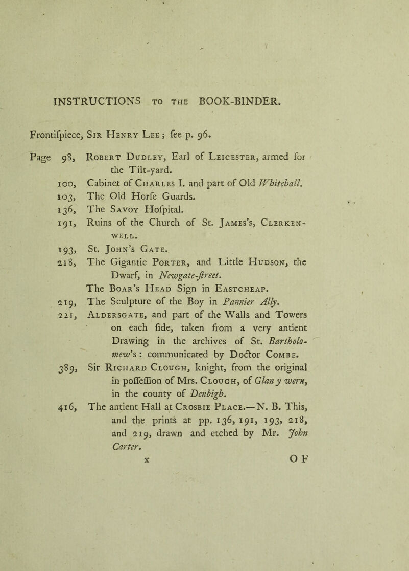 INSTRUCTIONS to the BOOK-BINDER. Frontifpiece, Sir Henry Lee; fee p. 96. Page 98, Robert Dudley, Earl of Leicester, armed for the Tilt-yard. 100, Cabinet of Charles I. and part of Old Whitehall. 103, The Old Horfe Guards. 136, The Savoy Hofpital. 191, Ruins of the Church of St. James’s, Clerken- WELL. 193, St. John’s Gate. 2,18, The Gigantic Porter, and Little Hudson, the Dwarf, in Newgate-Jlreet. The Boar’s Head Sign in Eastcheap. 219, The Sculpture of the Boy in Pannier Ally. 221, Aldersgate, and part of the Walls and Towers on each fide, taken from a very antient Drawing in the archives of St. Bartholo- mew's : communicated by Doctor Combe. 389, Sir Richard Clough, knight, from the original in pofieffion of Mrs. Clough, of Gian y wern, in the county of Denbigh. 416, The antient Hall at Crosbie Place.— N. B. This, and the prints at pp. 136, 191, 193, 218, and 219, drawn and etched by Mr. John Carter. O F x