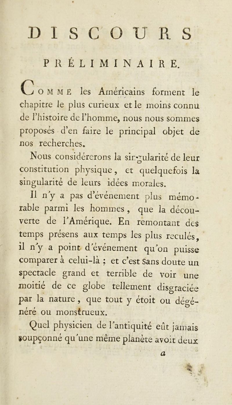DISCOURS PRÉLIMINAIRE. o M M E les Américains forment le # «' ^ * • chapitre le plus curieux et le moins connu de l’histoire de l’homme, nous nous sommes proposés d’en faire le principal objet de nos recherches. Nous considérerons la singularité de leur constitution physique, et quelquefois la singularité de leurs idées morales. Il n’y a pas d’événement plus mémo* rable parmi les hommes , que la décou- verte de l’Amérique. En remontant des temps présens aux temps les plus reculés, il n’y a point d’événement qu’on puisse comparer à celui-là ; et c’est Sans doute un spectacle grand et terrible de voir une moitié de ce globe tellement disgraciée par la nature , que tout y étoit ou dégé- néré ou monstrueux. Quel physicien de l’antiquité eût jamais soupçonné qu’une même planète avoit deux a