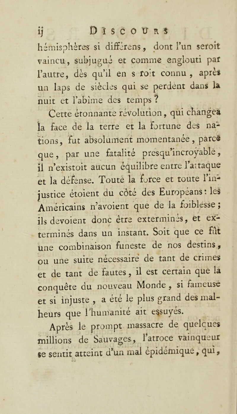 hémisphères si différens, dont l’un seroit vaincu, subjugué et comme englouti par l’autre, dès qu’il en s roit connu , après un laps de siècles qui se perdent dans la nuit et l’abîme des temps ? Cette étonnante révolution, qui changea la face de la terre et la fortune des na- tions, fut absolument momentanée, parcà que, par une fatalité presqu’incroÿable, il n’existoit aucun équilibre entre l’attaque et la défense. Toute la force et toute l’in- justice étoient du côté des Européans : les Américains n’avoient que de la faiblesse ; ils dévoient donc être exterminés, et ex- termines dans un instant. Soit que ce fut une combinaison funeste de nos destins, ou une suite necessaire de tant de cri mes et de tant de fautes, il est certain que la conquête du nouveau Monde , si fameuse et si injuste , a été le plus grand des mal- heurs que 1 huinanité ait essuyes. Après le prompt massacre de quelques millions de Sauvages, l’atroce vainqueur se sentit atteint d’un mal epidemique, qui,