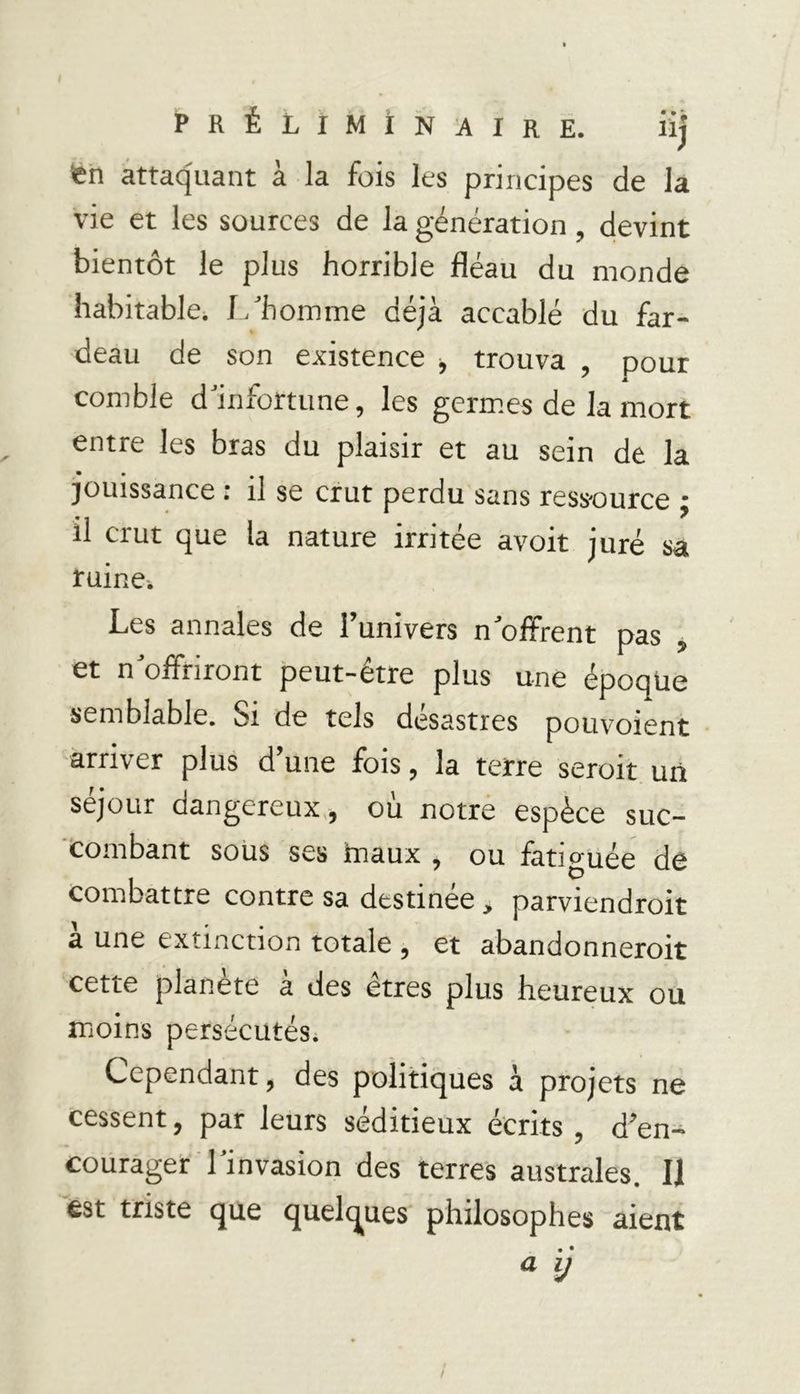 PRÉLIMINAIRE. iij «n attaquant à la fois les principes de la vie et les sources de la génération , devint bientôt le plus horrible fléau du monde habitable. L'homme déjà accablé du far- deau de son existence , trouva pour A comble d'infortune, les germes de la mort entre les bras du plaisir et au sein de la jouissance : il se crut perdu sans ressource ; il crut que la nature irritée avoit juré sa ruine^ Les annales de l’univers n'offrent pas , et n'offriront peut-être plus une époque semblable. Si de tels désastres pouvoient arriver plus d’une fois, la terre seroit un séjour dangereux, où notre espèce suc- combant sous ses tnaux , ou lattguée de combattre contre sa destinee, parviendrait à une extinction totale , et abandonnerait cette planète à des êtres plus heureux ou moins persécutési Cependant, des politiques à projets ne cessent, par leurs séditieux écrits , d’en- courager l'invasion des terres australes. Il est triste que quelques philosophes aient