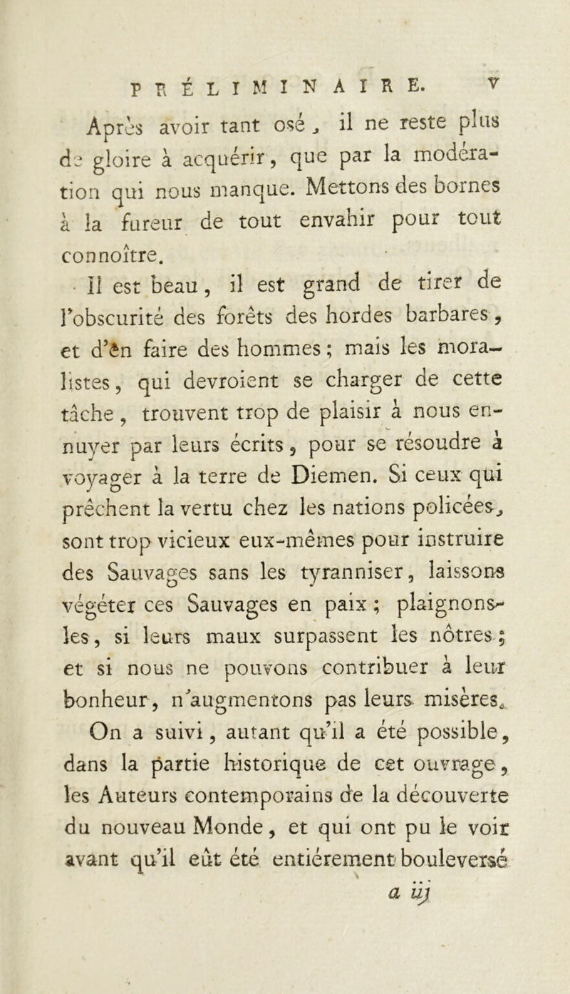Apris avoir tant osé ^ il ne reste plus de gloire à acquérir, que par la modéra- tion qui nous manque. Mettons des bornes à la fureur de tout envahir pour tout connoître. 11 est beau, il est grand de tirer de l'obscurité des forêts des hordes barbares, et d’ên faire des hommes ; mais les mora- listes, qui devroient se charger de cette tâche , trouvent trop de plaisir à nous en- nuyer par leurs écrits , pour se résoudre à voyager à la terre de Diemen. Si ceux qui prêchent la vertu chez les nations policées^ sont trop vicieux eux-mêmes pour instruire des Sauvages sans les tyranniser, laissons végéter ces Sauvages en paix ; plaignons^- les, si leurs maux surpassent les nôtres ; et si nous ne pouvons contribuer à leur bonheur , n^augmentons pas leurs misères. On a suivi, autant qu’il a été possible, dans la partie historique de cet ouvrage, les Auteurs contemporains de la découverte du nouveau Monde, et qui ont pu le voir avant qu’il eut été entièrement bouleversé