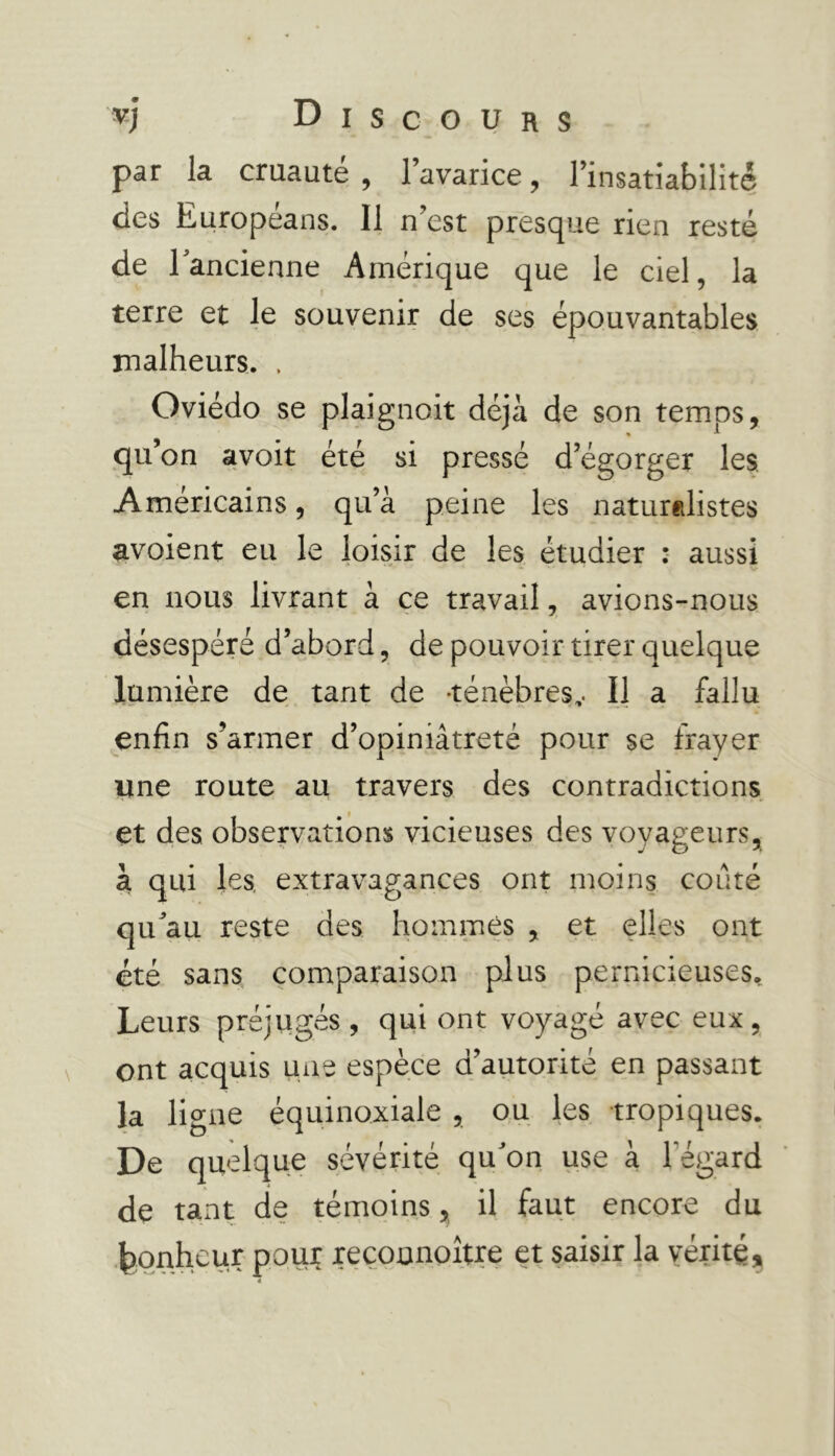 par la cruauté , l’avarice, l’insatiabilité des Européans. Il n’est presque rien resté de l'ancienne Amérique que le ciel, la terre et le souvenir de ses épouvantables malheurs. . Oviédo se plaignait déjà de son temos, qu’on avoit été si pressé d’égorger les. Américains, qu’à peine les naturalistes avoient eu le loisir de les étudier : aussi en nous livrant à ce travail, avions-nous désespéré d’abord, de pouvoir tirer quelque lumière de tant de -ténèbres,. Il a fallu enfin s’armer d’opiniâtreté pour se frayer une route au travers des contradictions et des observations vicieuses des voyageurs, à qui les, extravagances ont moins coûté qu'au reste des hommes , et elles ont été sans comparaison plus pernicieuses. Leurs préjugés , qui ont voyagé avec eux, ont acquis une espèce d’autorité en passant la ligne équinoxiale , ou les tropiques. De quelque sévérité qu'on use à l'égard de tant de témoins, il faut encore du bonheur pour reconnoître et saisir la vérité.