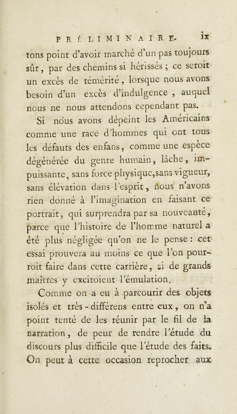tons point d’avoir marché d’un pas toujours sûr, par des chemins si hérissés ; ce seroit un excès de témérité , lorsque nous avons besoin d’un excès d’indulgence , auquel nous ne nous attendons cependant pas. Si nous avons dépeint les Américains comme une race d’hommes qui ont tous les défauts des enfans, comme une espece dégénérée du genre humain , lâche , im- puissante ^ sans force physique,sans vigueur, sans élévation dans l’esprit, nous n avons rien donné à l’imag-ination en faisant ce O portrait, qui surprendra par sa nouveauté, parce que l'histoire de l’homme naturel a été plus négligée qu’on ne le pense : cet essai prouvera au moins ce que Ion pour- roit faire dans cette carrière, si de grands maîtres y excitoient l'émulation. Comme on a eu à parcourir des objets » isolés et très - différens entre eux, on n’a point tenté de les réunir par le fil de la narration, de peur de rendre l'étude du discours plus difficile que l’étude des faits* On peut à cette occasion reprocher aux