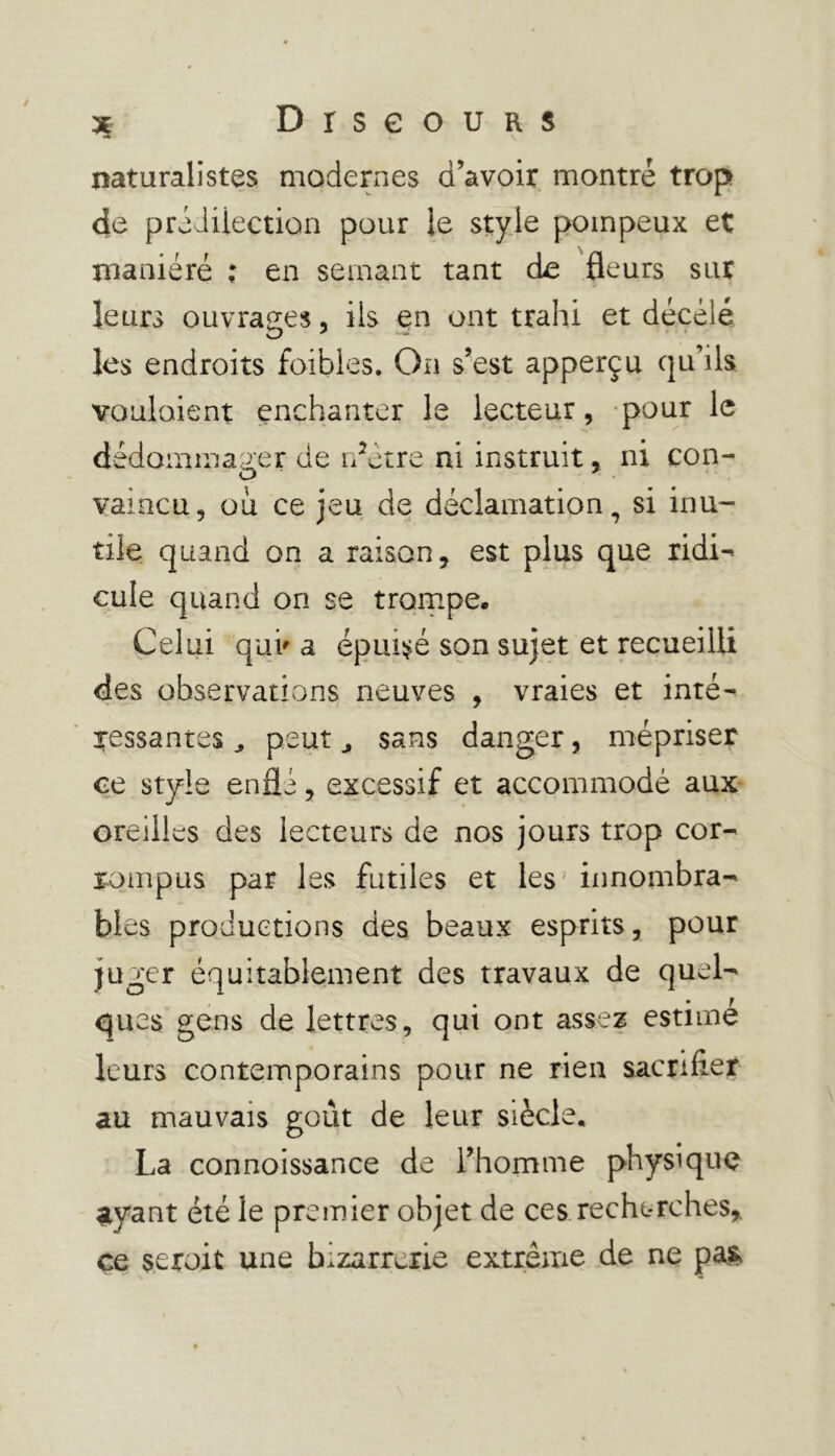 3 DrseouRS naturalistes modernes d’avoir montré trop de prédilection pour le style pompeux et maniéré ; en semant tant de fleurs sur leurs ouvrages, ils en ont trahi et décelé les endroits fbibles. On s’est apperçu qu’ils voulaient enchanter le lecteur, pour le dédommager de rflétre ni instruit, ni con- vaincu, ou ce jeu de déclamation, si inu- tile quand on a raison, est plus que ridi- cule quand on se trompe. Celui qui' a épuisé son sujet et recueilli des observations neuves , vraies et inté- ressantes j peut ^ sans danger, mépriser ce style enflé, excessif et accommodé aux oreilles des lecteurs de nos jours trop cor- rompus par les futiles et les innombra- bles productions des beaux esprits, pour juger équitablement des travaux de quel- ques gens de lettres, qui ont assez estime leurs contemporains pour ne rien sacrifier au mauvais goût de leur siècle. La connoissance de l’homme physique ayant été le premier objet de ces recherches,, çe seroit une bizarrerie extrême de ne pas»