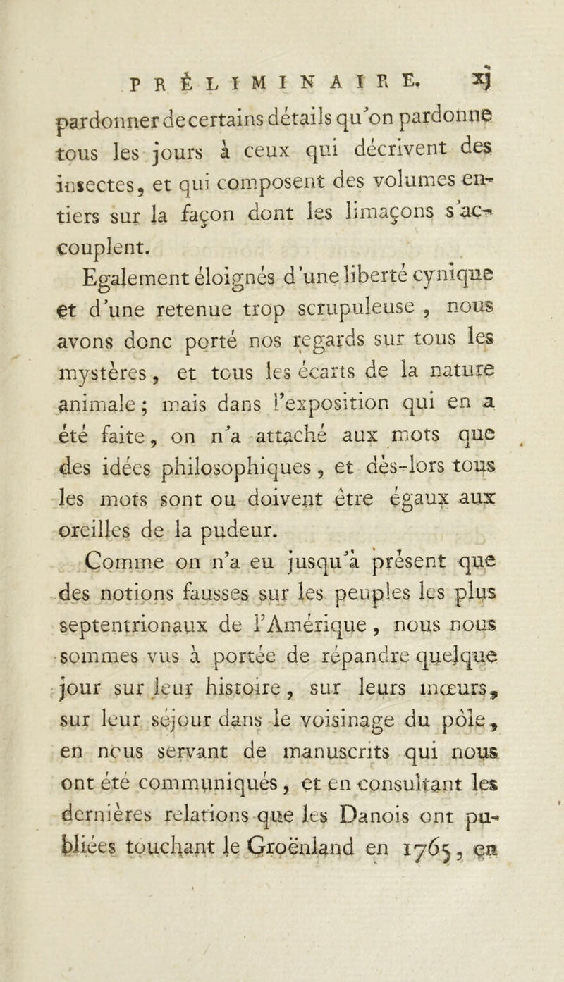 pardonner de certains détails qu'on pardonne tous les jours à ceux qui décrivent des insectes5 et qui composent des volumes en-* tiers sur la façon dont les limaçons s ac-* couplent. Egalement éloignés d’une liberté cynique çt d’une retenue trop scrupuleuse , nous avons donc porté nos regards sur tous les mystères, et tous les écarts de la nature animale ; mais dans l’exposition qui en a été faite, on n'a attaché aux mots que des idées philosophiques , et dès-lors tous les mots sont ou doivent être égaux aux oreilles de la pudeur. Comme on n’a eu jusqu'à présent que des notions fausses sur les peuples les plus septentrionaux de l’Amérique , nous nous sommes vus à portée de répandre quelque jour sur leur histoire, sur leurs mœurs, sur leur séjour dans le voisinage du pôle, en nous servant de manuscrits qui nous ont été communiqués , et en consultant les dernières relations que les Danois ont pu-» triées touchant le Groënland en 1765, en