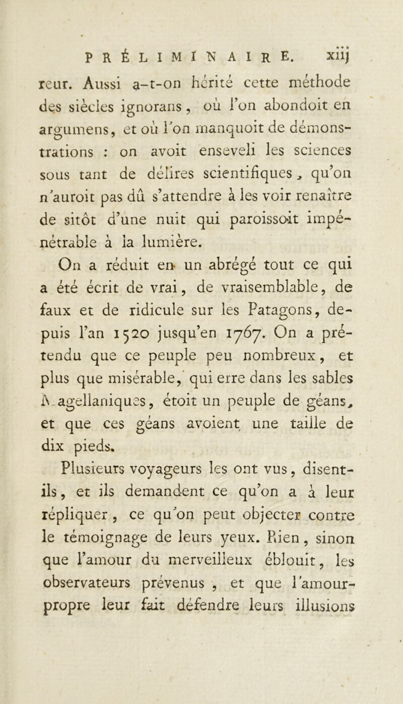 PRÉLIMINAIRE. xlij reur. Aussi a-t-on hérité cette méthode des siècies ignorans , où l’on abondoit en aro;umens, et où bon manquoit de démons- O 7 1 trations : on avoit enseveli les sciences sous tant de délires scientifiques , qu’on n auroit pas du s’attendre à les voir renaître de sitôt d’une nuit qui paroisscùt impé- nétrable à la lumière. On a réduit en- un abrégé tout ce qui a été écrit de vrai, de vraisemblable, de faux et de ridicule sur les Patagons, de- puis l’an 1520 jusqu’en 1767. On a pré- tendu que ce peuple peu nombreux, et plus que misérable, qui erre dans les sables iVagellaniques, étoit un peuple de géans, et que ces géans avoient une taille de dix pieds* Plusieurs voyageurs les ont vus, disent- ils , et ils demandent ce qu’on a a leur répliquer , ce qu'on peut objecter contre le témoignage de leurs yeux. Pden , sinon que l’amour du merveilleux éblouit, les observateurs prévenus , et que l’amour- propre leur fait défendre leurs illusions