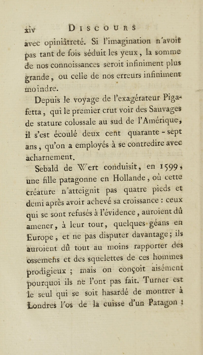 Discours avec opiniâtreté. Si l’imagination n’avoit pas tant de fois séduit les yeux, la somme de nos connoissances seroit infiniment plus grande, ou celle de nos erreurs infiniment moindre. Depuis le voyage de l’exagérateur Piga- fetta, qui le premier crut voir des Sauvages de stature colossale au sud de 1 Amérique, il s’est écoulé deux cent quarante - sept ans, qu’on a employés à se contredire avec acharnement. Sebald de Wert conduisit, en 1599» une fille patagonne en Hollande, ou cette créature n atteignit pas quatre pieds et demi après avoir achevé sa croissance : ceux qui se sont refusés à l’évidence, auraient dû amener, à leur tour, quelques géans en Europe, et ne pas disputer davantage ; ils auraient dû tout au moins rapporter des ossemehs et des squelettes de ces hommes prodigieux ; mais on conçoit aisément pourquoi ils ne l’ont pas fait. Turner est le seul qui se soit hasardé de montrer à Londres l’os de la cuisse d’un Patagon :