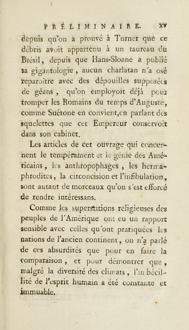 depuis qu’on a prouvé à Turner que ce débris avait appartenu à un taureau du Brésil , depuis que Hans-Sloane a publie sa gigantologie , aucun charlatan na osé reparaître avec des dépouilles supposées de géans , qu’on employoit déjà pour tromper les Romains du temps d’Auguste, comme Suétone en convient,en parlant des squelettes que cet Empereur conservoit dans son cabinet. Les articles de cet ouvrage qui cc.ncer-' nent le tempérament et le génie des Amé- ricains , les anthropophages , les herma- phrodites, la circoncision et l’infibulation, sont autant de morceaux qu’on s'est efforcé de rendre intéressans. Comme les superstitions religieuses des peuples de l'Amérique ont eu un rapport sensible avec celles qu'ont pratiquées les cations de l’ancien continent, on n’a parlé de ces absurdités que pour en faire la comparaison , et pour démontrer que , malgré la diversité des climats, l’in bécil- lité de l’esprit humain a été constante et immuable.