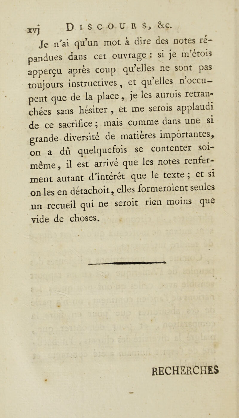 xvj Discours.» &c. Je n’ai qu’un mot à dire des notes ré- pandues dans cet ouvrage : si je m'étois apperçu après coup qu’ehes ne sont pas toujours instructives, et qu elles n occu- pent que de la place, je les aurois retran- chées sans hésiter , et me serais applaudi de ce sacrifice ; mais comme dans une si grande diversité de matières importantes, on a dû quelquefois se contenter soi- même, il est arrivé que les notes renfer- ment autant d’intérêt que le texte ; et si on les en détachoit, elles formeraient seules un recueil qui ne serait rien moins que vide de choses. RECHERCHES