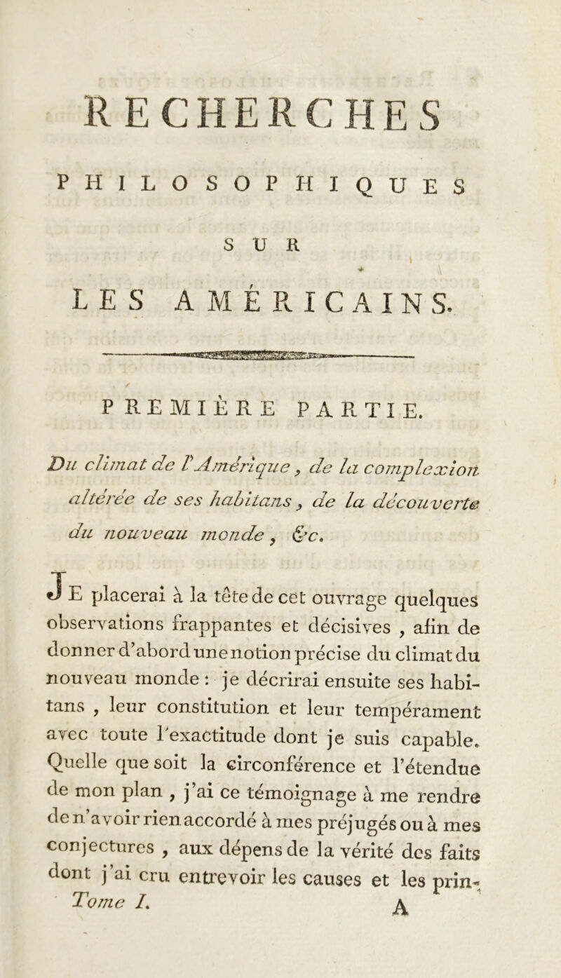 PHILOSOPHIQUES SUR \ LES A MÉRICAINS. fBSïr» PREMIÈRE PARTIE. T>u climat de VAmérique, de la complexioil altérée de ses habit ans , de la découverte du nouveau monde9 &c. eJ E placerai à la tête de cet ouvrage quelques observations frappantes et décisives , afin de donner d abord une notion précise du climat du nouveau monde : je décrirai ensuite ses habi- tans , leur constitution et leur tempérament a\ec toute 1 exactitude dont je suis capable. Quelle que soit la circonférence et l’étendue de mon plan 9 j ai ce témoignage à me rendre de n avoii rien accorde à mes préjugés ou à mes conjectures , aux dépens de la vérité des faits dont j’ai cru entrevoir les causes et les prin- Tome /. \