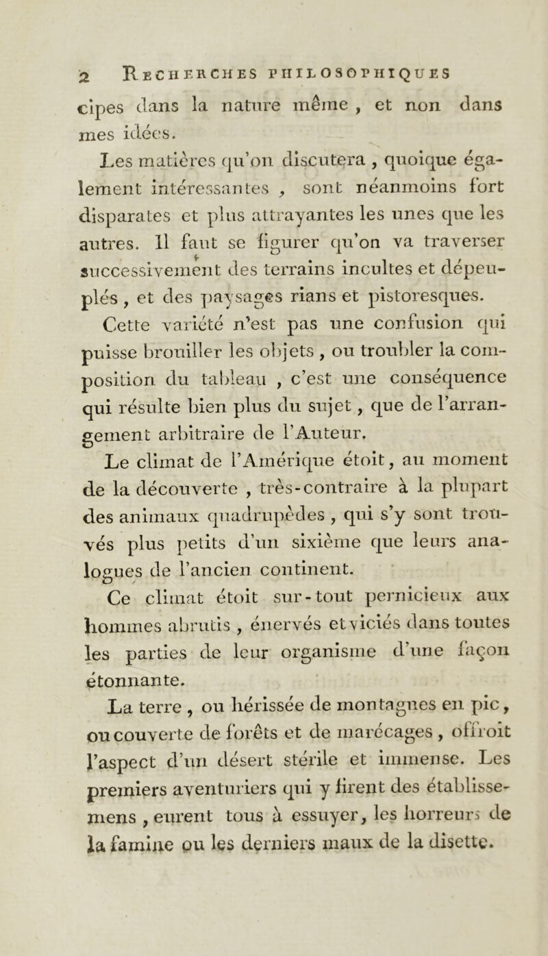 a Recherches philosophiques cipes clans la nature même , et non dans mes idées. Les matières qu’on discutera , quoique éga- lement intéressantes , sont néanmoins fort disparates et plus attrayantes les unes que les autres. 11 faut se figurer qu’on va traverser successivement des terrains incultes et dépeu- plés , et des paysages rians et pistoresques. Cette variété n’est pas une confusion qui puisse brouiller les objets , ou troubler la com- position du tableau , c’est une conséquence qui résulte bien plus du sujet, que de l’arran- gement arbitraire de l’Auteur. Le climat de l’Amérique étoit, au moment de la découverte , très-contraire à la plupart des animaux quadrupèdes , qui s’y sont trou- vés plus petits d’un sixième que leurs ana- logues de l’ancien continent. Ce climat étoit sur-tout pernicieux aux hommes abrutis , énervés etviciés dans toutes les parties de leur organisme d’une façon étonnante. La terre , ou hérissée de montagnes en pic, ou couverte de forêts et de marécages , offroit l’aspect d’un désert stérile et immense. Les premiers aventuriers qui y firent des etablisse- niens , eurent tous à essuyer, les horreurs de la famine pu les derniers maux de la disette.