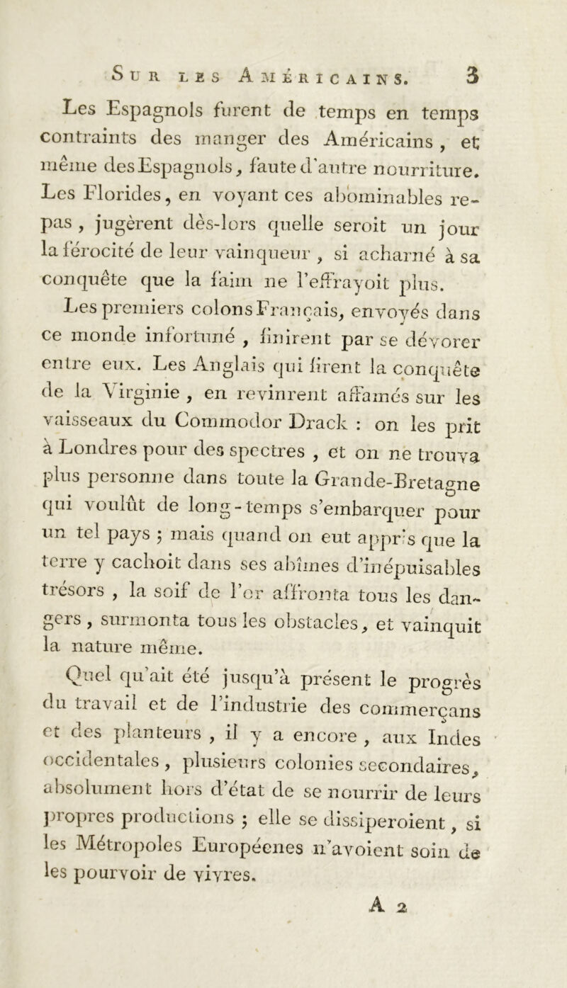 Les Espagnols furent de temps en temps contraints des manger des Américains , et même des Espagnols, faute d’autre nourriture. Les Elorides, en voyant ces abominables re- pas , jugèrent dès-lors quelle seroit un jour la férocité de leur vainqueur , si acharné à sa conquête que la faim ne l’effrayoit plus. Les premiers colons Français, envoyés dans ce monde mfoitune , finirent par se dévorer entre eux. Les Anglais qui firent la conquête de la Virginie, en revinrent affamés sur les vaisseaux du Commodor Drack : on les prit à Londres pour des spectres , et on ne trouva plus personne dans toute la Grande-Bretagne qui voulût de long-temps s’embarquer pour un tel pays $ mais quand on eut appris que la terre y cachoit dans ses abîmes d’inépuisables trésors , la soif de for affronta tous les dan- gers , surmonta tous les obstacles, et vainquit la nature même. h- * c 1 qu ait ete jusqu a présent le progrès du travail et de l'industrie des commerçans et des planteurs , il y a encore, aux Indes occidentales, plusieurs colonies secondaires, absolument liors d état de se nourrir de leurs propres productions ; elle se dissiperoient, si les Métropoles Européenes n avoient soin de les pourvoir de vivres.