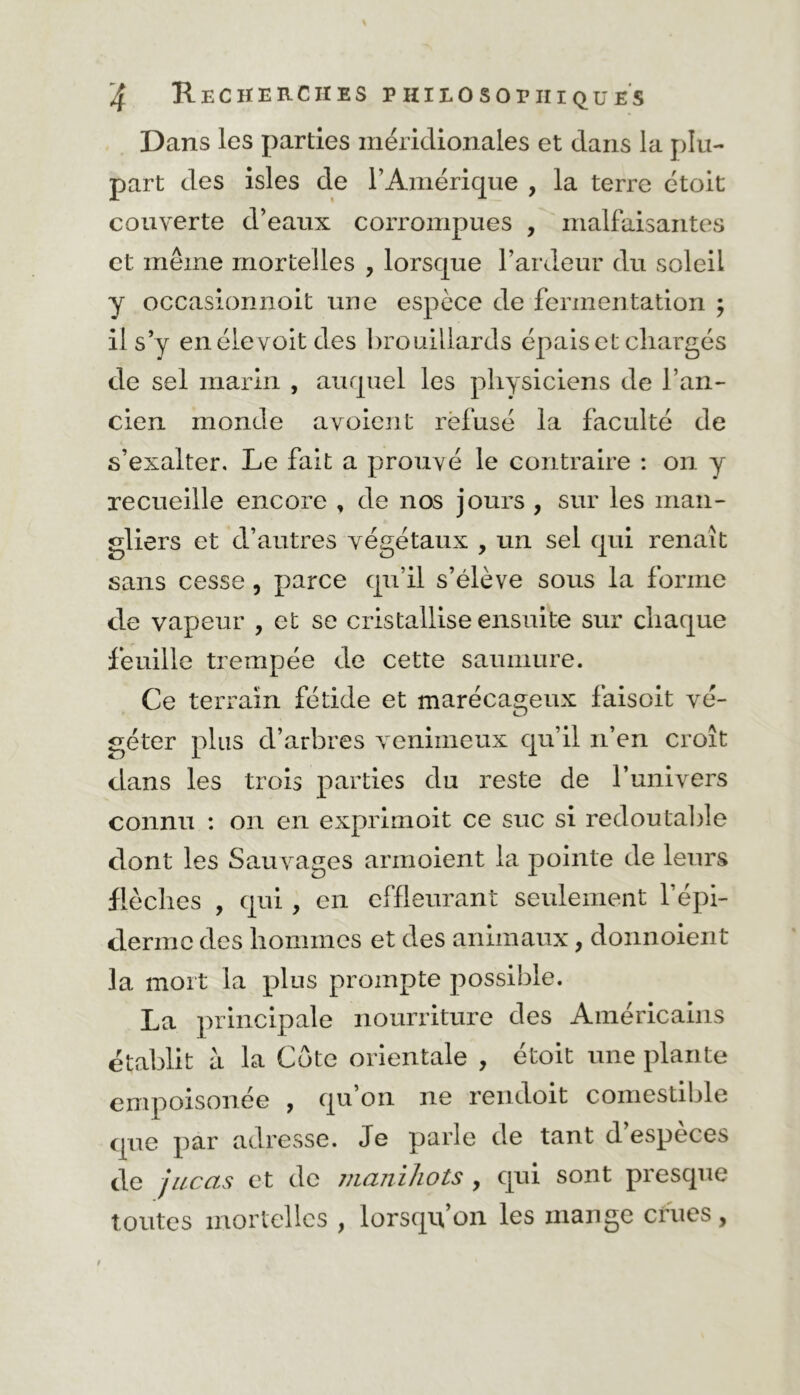 Dans les parties méridionales et dans la plu- part des isles de l’Amérique , la terre étoit couverte d’eaux corrompues , malfaisantes et même mortelles , lorsque l’ardeur du soleil y occasionnoit une espèce de fermentation ; il s’y enélevoitdes brouillards épais et chargés de sel marin , auquel les physiciens de l’an- cien monde a voient refusé la faculté de s’exalter. Le fait a prouvé le contraire : on y recueille encore , de nos jours , sur les man- gliers et d’autres végétaux , un sel qui renaît sans cesse, parce qu’il s’élève sous la forme de vapeur , et se cristallise ensuite sur chaque feuille trempée de cette saumure. Ce terrain fétide et marécageux faisoit vé- géter plus d’arbres venimeux qu’il n’en croît dans les trois parties du reste de l’univers connu : on en exprimait ce suc si redoutable dont les Sauvages armoient la pointe de leurs flèches , qui, en effleurant seulement l’épi- derme des hommes et des animaux, donnoient la mort la plus prompte possible. La principale nourriture des Américains établit à la Côte orientale , étoit une plante empoisonée , qu’on 11e rendoit comestible que par adresse. Je parle de tant d’espèces de jucas et de manihots , qui sont presque toutes mortelles , lorsqu’on les mange crues,