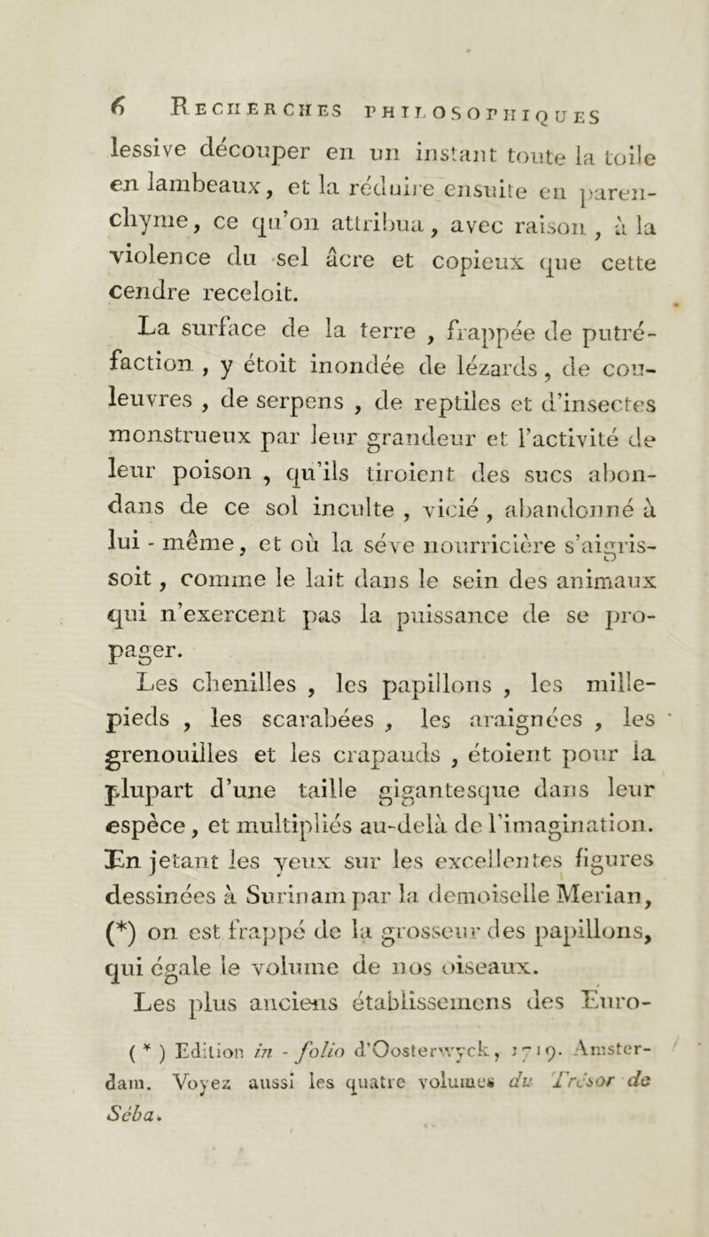 lessive découper en un instant toute la toile en lambeaux , et la réduire ensuite en paren- chyme, ce qu’on attribua, avec raison, à la violence du sel âcre et copieux que cette cendre receloit. La surface de la terre , frappée de putré- faction , y etoit inondée de lézards, de cou- leuvres , de serpens , de reptiles et d’insectes monstrueux par leur grandeur et l’activité de leur poison , qu’ils tiroient des sucs abon- dans de ce sol inculte , vicié , abandonné à lui - meme, et où la sève nourricière s’aigris- soit, comme le lait dans le sein des animaux qui n’exercent pas la puissance de se pro- pager. Les chenilles , les papillons , les mille- pieds , les scarabées , les araignées , les grenouilles et les crapauds , étoient pour ia plupart d’une taille gigantesque dans leur espèce, et multipliés au-delà de l'imagination. En jetant les yeux sur les excellentes figures dessinées à Surinam par la demoiselle Merian, (*) on est frappé de la grosseur des papillons, qui égale le volume de nos oiseaux. Les plus anciens étabiisseinens des Euro- ( ¥ ) Edition in - folio d’Oosterwyck, J719. Amster- dam. Voyez aussi les quatre volumes du Trcàùr do Séba.