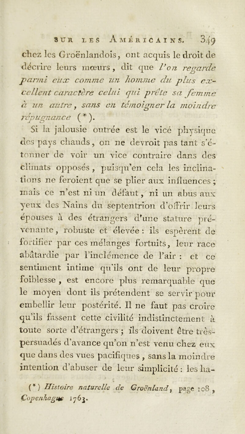 chez les Groënlandois, ont acquis le droit de décrire leurs mœurs , dit que l’on regarde parmi eux comme un homme du plus ex- cellent caractère celui qui prêle sa femme à un autre, sans en témoigner la moindre rép ugn. ance ( * ). Si la jalousie outrée est le vice physique des pays chauds ? on ne devroit pas tant s’é- tonner de voir un vice contraire dans des climats opposés , puisqrden cela les inclina- tions ne feroient que se plier aux influences ; mais ce n’est ni un défaut, ni un abus aux yeux des Nains du septentrion d’olFrir leurs épouses a des étrangers d'une stature pré- venante , robuste et élevée : ils espèrent de fortifier par ces mélanges fortuits, leur race abâtardie par rinclémence de l’air : et ce sentiment intime qu ils ont de leur propre foihlesse , est encore plus remarquable que le moyen dont iis prétendent se servir pour embellir leur postérité. Il ne faut pas croire qu’ils fassent cette civilité indistinctement à toute sorte d’étrangers ; ils doivent être très- persuadés d’avance qu’on n’est venu chez eux que dans des vues pacifiques , sans la moindre intention d’abuser de leur simplicité : les ha- 1 _ * . #s (*) Histoire naturelle de Groenland, page ic8 , €0p enhagne 1763.