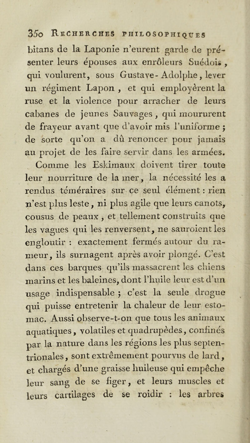 bitans de la Laponie n’eurent garde de pré- senter leurs épouses aux enrôleurs Suédois , qui voulurent, sous Gustave-Adolphe, lever un régiment Lapon , et qui employèrent la ruse et la violence pour arracher de leurs cabanes de jeunes Sauvages , qui moururent de frayeur avant que d’avoir mis l’uniforme ; de sorte qu’on a dû renoncer pour jamais au projet de les faire servir dans les armées. Comme les Eskimaux doivent tirer toute leur nourriture de la mer, la nécessité les a rendus téméraires sur ce seul élément : rien n’est plus leste, ni plus agile que leurs canots, cousus de peaux , et tellement construits que les vagues qui les renversent, ne sauroientles engloutir : exactement fermés autour du ra- meur, ils surnagent après avoir plongé. C’est dans ces barques qu’ils massacrent les chiens marins et les baleines, dont l’huile leur est d’un usage indispensable ; c’est la seule drogue qui puisse entretenir la chaleur de leur esto- mac. Aussi observe-t-on que tous les animaux aquatiques, volatiles et quadrupèdes, confinés par la nature dans les régions les plus septen- trionales , sont extrêmement pourvus de lard, et chargés d’une graisse huileuse qui empêche leur sang de se figer, et leurs muscles et leurs cartilages de se roidir : les arbres