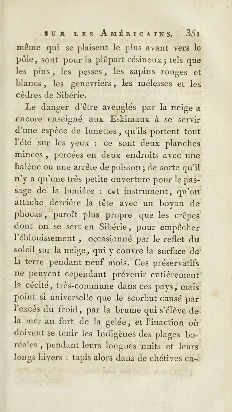 même qui se plaisent le plus ayant vers le pôle, sont pour la plupart résineux ; tels que les pins, les pesses, les sapins rouges et blancs, les genévriers, les mélesses et les cèdres de Sibérie. Le danger d’être aveuglés par la neige a encore enseigné aux Eskirnaux à se servir d’une espèce de lunettes , qu’ils portent tout l’été sur les yeux : ce sont deux planches minces , percées en deux endroits avec une lialène ou une arrête de poisson ; de sorte qu’il n’y a qu’une très-petite ouverture pour le pas- sage de la lumière : cet instrument, qu’on attache derrière la tête avec un boyau de phocas, paroît plus propre que les crêpes dont on se sert en Sibérie, pour empêcher réblouissement , occasionné par le reflet du soleil sur la neige, qui y couvre la surface de' la terre pendant neuf mois. Ces préservatifs ne peuvent cependant prévenir entièrement la cécité, très-commune dans ces pays, mais point si universelle que le scorbut causé par l’excès du froid, par la brume qui s’élève de la mer au fort de la gelée, et l’inaction où doivent se tenir les Indigènes des plages bo- réales , pendant leurs longues nuits et leurs longs hivers : tapis alors dans de chétives ca-