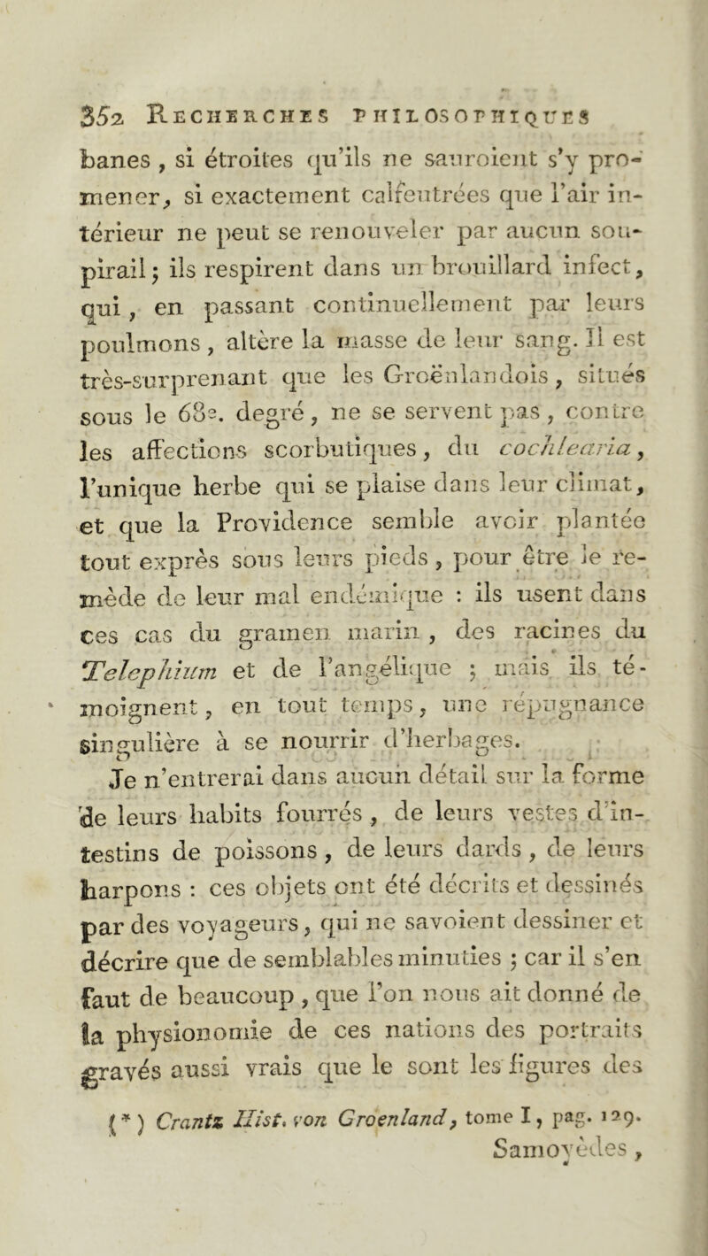 banes , si étroites qu’ils ne saur oient s’y pro- mener, si exactement calfeutrées que l’air in- térieur ne peut se renouveler par aucun sou- pirail; ils respirent dans un brouillard infect, qui, en passant continuellement par leurs poulmons , altère la masse de leur sang. Il est très-surprenant que les Groënlandois, situés sous le 682. degré, ne se servent pas, contre les affections scorbutiques, du cochlearia, l’unique herbe qui se plaise dans leur climat, et que la Providence semble avoir plantée tout exprès sous leurs pieds, pour être le re- mède de leur mal endémique : ils usent dans ces cas du gramen marin , des racines du Telephium et de l’angélique ; mais, ils té- moignent, en tout temps, une répugnance singulière à se nourrir d’herbages. Je n’entrerai dans aucun détail sur la forme de leurs habits fourrés , de leurs vestes d in- testins de poissons , de leurs dards, de leurs harpons : ces objets ont été décrits et dessinés par des voyageurs, qui ne savoient dessiner et décrire que de semblables minuties ; car il s’en faut de beaucoup , que Ton nous ait donné de îa physionomie de ces nations des portraits gravés aussi vrais que le sont les ligures des (* ) Crantz liât, von Groenland ? tome I, pag. 129. Samovèdes,