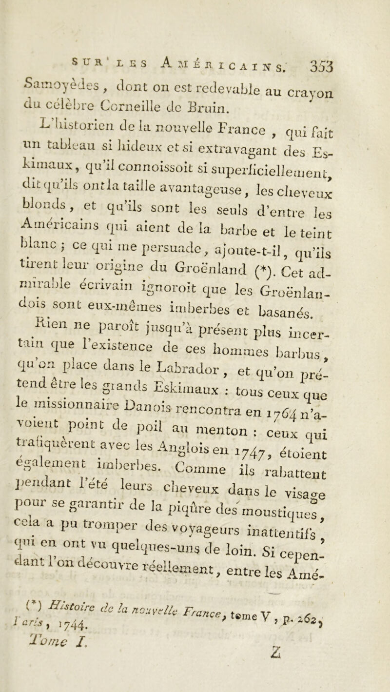 Samoyèdes , dont on est redevable au crayon ou célèbre Corneille de Sruin. L liistorien de la nouvelle France , qui fait un tableau si hideux et si extravagant des Es- hunaux, qu’il connoissoit si superficiellement, dit qu’ils ont la taille avantageuse, les cheveux blonds, et qu’ils sont les seuls d’entre les Américains qui aient de la barbe et le teint blanc ; ce qui me persuade, ajoute-t-il, qu’ils tirent leur origine du Groenland (*). Cet ad- nnraole écrivain ignorait que les GroënJan- dois sont eux-mêmes imberbes et basanés. Rien ne Paroît jus*!» a présent plus incer- tain que l’existence de ces hommes barbus qu on piace dans le Labrador , et qu’on pré- tend etre les grands Eskimaux : tous ceux que le missionnaire Danois rencontra en 1764 n’a- voie.it point de poil au menton: ceux qui trafiquèrent arec les Angloîs en 1747, Soient egalement imberbes. Comme iis rabattent pendant 1 ete leurs cheveux dans le visage pour se garantir de la piqûre des moustiques ceia a pu tromper des voyageurs inattentifs * qui eu ont vu quelques-uns de loin. Si cepen-  ant 1 °n deC0uvre tellement, entre les Amé- ( * ) Histoire de h l'cris } 1744. Tome /. a nouvelle France, teme y ; ^ Z