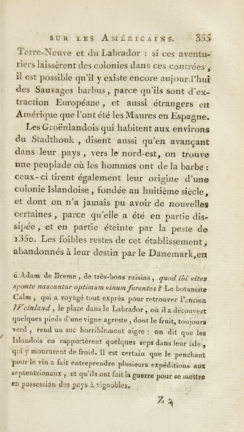 Terre-Neuve et du Labrador : si ces aventu- riers laissèrent des colonies dans ces contrées , il est possible qu’il y existe encore aujouiv l’iiui des Sauvages barbus, parce qu’ils sont d’ex- traction Européane, et aussi étrangers en Amérique que l’ont été les Maures en Espagne. Les Groënlandois qui habitent aux environs du Stadthouk , disent aussi qu’en avançant dans leur pays , vers le nord-est, on trouve une peuplade où les hommes ont de la barbe : ceux-ci tirent également leur origine d’une colonie Islandoise,, fondée au huitième siècle, et dont on n’a jamais pu avoir de nouvelles certaines , parce quelle a été en partie dis- sipée , et en partie éteinte par la peste de iojo. Les foibles restes de cet etablissement, abandonnés à leur destin par le Danemark,en a Adam de Breme , de très-bons raisins , quod ibi vîtes s ponte nascaritur optimum vinum ferentes £ Le botaniste Calm , qui a voyagé tout exprès pour retrouver l’ancien Wcinland, le place dans le Labrador , où il a découvert quelques pieds d’une vigne agreste , dont le fruit, toujours verd , rend un suc horriblement aigre : on dit que les Islandois en rapportèrent quelques seps dans leur isle , qi.iymouiurcntdefroid.il est certain que le penchant pour le vin a fait entreprendre plusieurs expéditions aux septentrionaux , et qu’ils ont fait la guerre pour se mettre en possession des pays à vignobles.