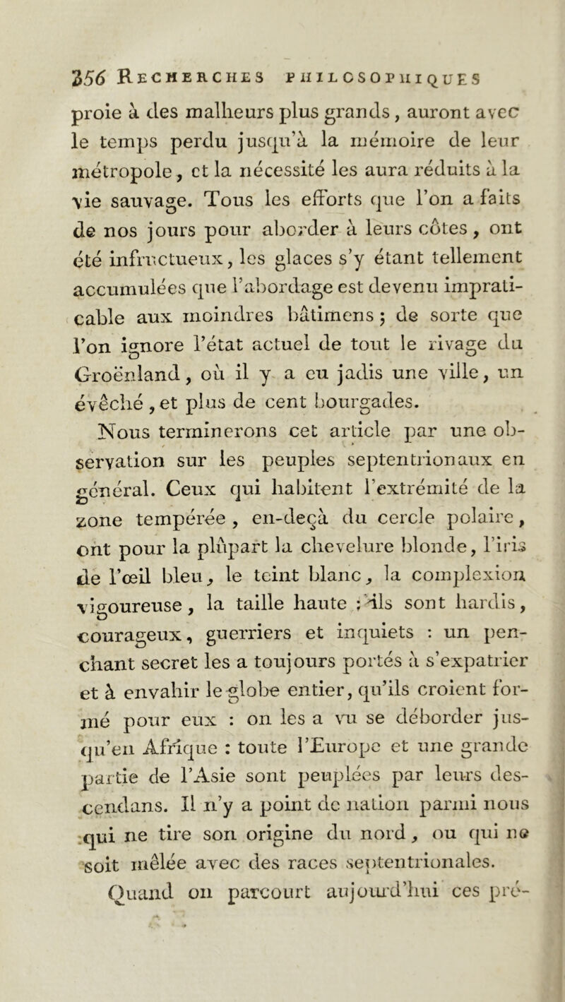 proie à des malheurs plus grands, auront avec le temps perdu jusqu’à la mémoire de leur métropole, et la nécessité les aura réduits à la \ie sauvage. Tous les efforts que l’on a faits de nos jours pour aborder à leurs côtes, ont été infructueux, les glaces s’y étant tellement accumulées que l’abordage est devenu imprati- cable aux moindres bâtimens ; de sorte que Ton ignore l’état actuel de tout le rivage du Groenland, où il y a eu jadis une ville, un évêché ,et plus de cent bourgades. Nous terminerons cet article par une ob- servation sur les peuples septentrionaux en général. Ceux qui habitent l’extrémité de la zone tempérée , en-deçà du cercle polaire, ont pour la plupart la chevelure blonde, l’iris de l’œil bleu, le teint blanc, la complexion vigoureuse, la taille haute ; dis sont hardis, courageux, guerriers et inquiets : un pen- chant secret les a toujours portés à s’expatrier et à envahir le globe entier, qu’ils croient for- mé pour eux : on les a vu se déborder jus- qu’en Afrique : toute l’Europe et une grande partie de l’Asie sont peuplées par leurs des- cendans. Il n’y a point de nation parmi nous qui ne tire son origine du nord, ou qui ne soit mêlée avec des races septentrionales. Quand 011 parcourt aujourd’hui ces pré-