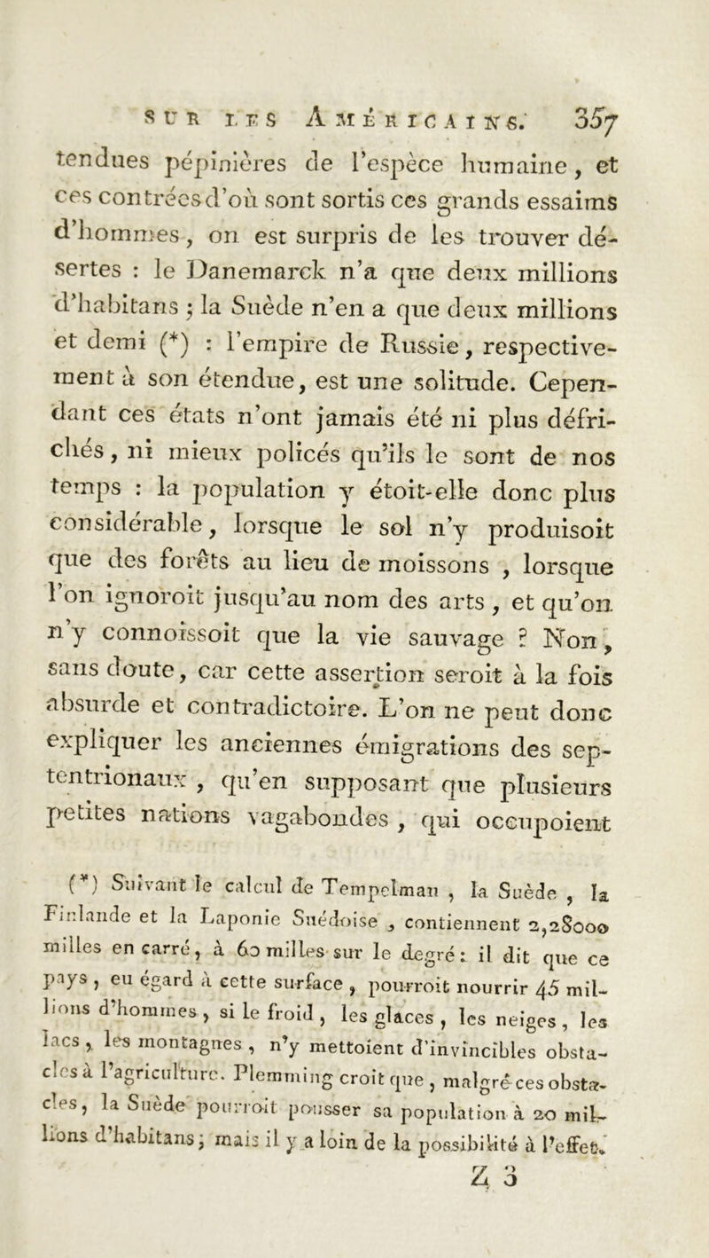 tendues pépinières de l’espèce humaine, et ces contrées d’où sont sortis ces grands essaims d’hommes, on est surpris de les trouver dé- sertes : le Danemarck n’a que deux millions d habitans ; la Suède n’en a que deux millions et demi (*) : l’empire de Russie, respective- ment a son étendue, est une solitude. Cepen- dant ces états n’ont jamais été ni plus défri- chés , ni mieux policés qu’ils le sont de nos temps : la population y étoit-elle donc plus considérable, lorsque le sol n’y produisoit que des forêts au lieu de moissons , lorsque 1 on ignoroit jusqu’au nom des arts , et qu’on n y connoissoit que la vie sauvage ? Non, sans doute, car cette assertion seroit à la fois absuide et contradictoire. Ifon ne peut donc expliquer les anciennes émigrations des sep- tentrionaux , qu en supposant que plusieurs petites nations vagabondes , qui oceupoient [*) Suivant le calcul de Tenipelman , la Suède , la Finlande et la Laponie Suédoise } contiennent 2,2.800» milles en carré, à 6o milles sur le degré: il dit que ce p-iys , eu égard à cette surface , pourroit nourrir 45 mil- lions d’hommes , si le froid , les glaces , les neiges , les lacs , les montagnes , n’y mettoient d’invincibles obsta- cles à l’agriculture. Plemming croit que , malgré ces obsta- C‘esj la Suède pourroit pousser sa population à 20 mib- hons d’habitans; mais il y a loin de la possibilité à l’effet* Z o O