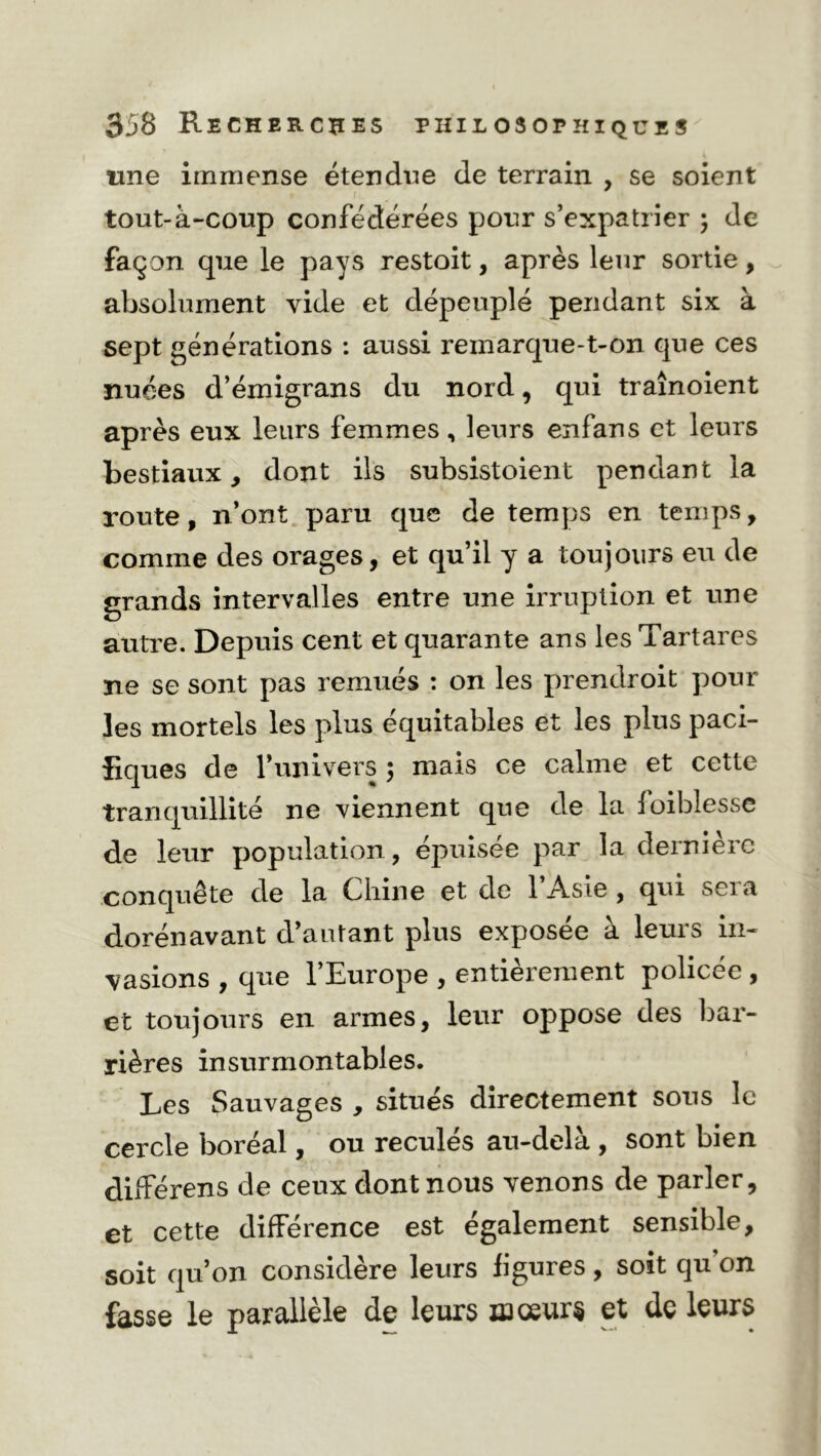 une immense étendue de terrain , se soient tout-à-coup confédérées pour s’expatrier ; de façon que le pays restoit, après leur sortie, absolument vide et dépeuplé pendant six à sept générations : aussi reinarque-t-on que ces nuées d’émigrans du nord, qui traînoient après eux leurs femmes, leurs enfans et leurs bestiaux, dont ils subsistoient pendant la route, n’ont paru que de temps en temps, comme des orages, et qu’il y a toujours eu de grands intervalles entre une irruption et une autre. Depuis cent et quarante ans les Tartares ne se sont pas remués : on les prendroit pour les mortels les plus équitables et les plus paci- fiques de l’univers ; mais ce calme et cette tranquillité ne viennent que de la foiblesse de leur population, épuisée par la dernière conquête de la Chine et de l’Asie , qui sera dorénavant d’autant plus exposée à leurs in- vasions , que l’Europe , entièrement policée , et toujours en armes, leur oppose des bar- rières insurmontables. Les Sauvages , situés directement sous le cercle boréal, ou reculés au-delà , sont bien différens de ceux dont nous venons de parler, et cette différence est également sensible, soit qu’on considéré leurs figuies, soit qu on fasse le parallèle de leurs iaœur§ et de leurs