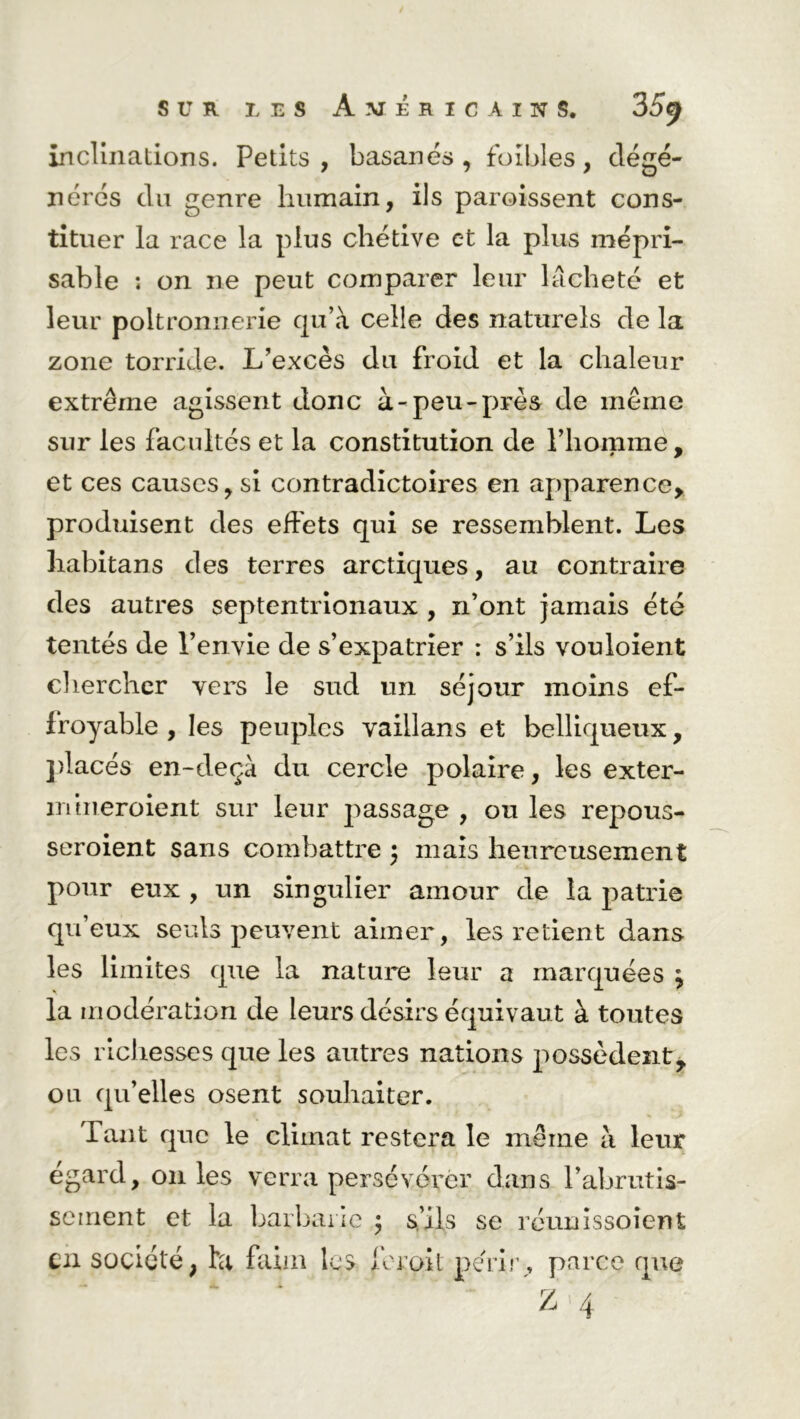inclinations. Petits, basanés, foibles, dégé- nérés du genre humain, ils paroissent cons- tituer la race la plus chétive et la plus mépri- sable ; on ne peut comparer leur lâcheté et leur poltronnerie qu’à celle des naturels de la zone torride. L’excès du froid et la chaleur extrême agissent donc à-peu-près de même sur les facultés et la constitution de l’homme, et ces causes, si contradictoires en apparence, produisent des effets qui se ressemblent. Les habitans des terres arctiques, au contraire des autres septentrionaux , n’ont jamais été tentés de l’envie de s’expatrier : s’ils vouloient chercher vers le sud un séjour moins ef- froyable , les peuples vaillans et belliqueux, placés en-deçà du cercle polaire, les exter- niineroient sur leur passage , ou les repous- seroient sans combattre ; mais heureusement pour eux , un singulier amour de la patrie qu’eux seuls peuvent aimer, les retient dans les limites que la nature leur a marquées \ la modération de leurs désirs équivaut à toutes les richesses que les autres nations possèdent, ou qu’elles osent souhaiter. Tant que le climat restera le même à leur égard, 011 les verra persévérer dans P abrutis- sement et la barbarie ; s’ils se réunissoîent en société, ta faim les Jeroit périr, parce que