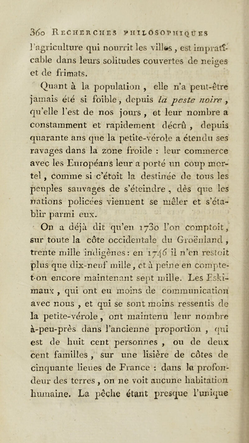 l’agriculture qui nourrit les villes , est imprati- cable dans leurs solitudes couvertes de neiiies O et de frimats. Quant à la population , elle n’a peut-être jamais été si foible, depuis la peste zioire y qu’elle l’est de nos jours , et leur nombre a constamment et rapidement décrû , depuis quarante ans que la petite-vérole a étendu ses ravages dans la zone froide : leur commerce avec les Européans leur a porté un coup mor- tel , comme si c’étoit la destinée de tons les peuples sauvages de s’éteindre , d.ès que les nations policées viennent se mêler et s’éta- blir parmi eux. On a déjà dit qu’en 1780 l’on comptoit, sur toute la côte occidentale du Groenland , trente mille indigènes: en ij/\6 il n’en restoit plus que dix-neuf mille, et à peine en compte- t-on encore maintenant sent mille. Les Eski- JL V maux , qui ont eu moins de communication avec nous , et qui se sont moins ressentis de la petite-vérole, ont maintenu leur nombre à-peu-près dans l’ancienne proportion , qui est de huit cent personnes , ou de deux cent familles , sur une lisière de côtes de cinquante lieues de France : dans la profon- deur des terres , on ne voit aucune habitation humaine. La pêche étant presque l’unique