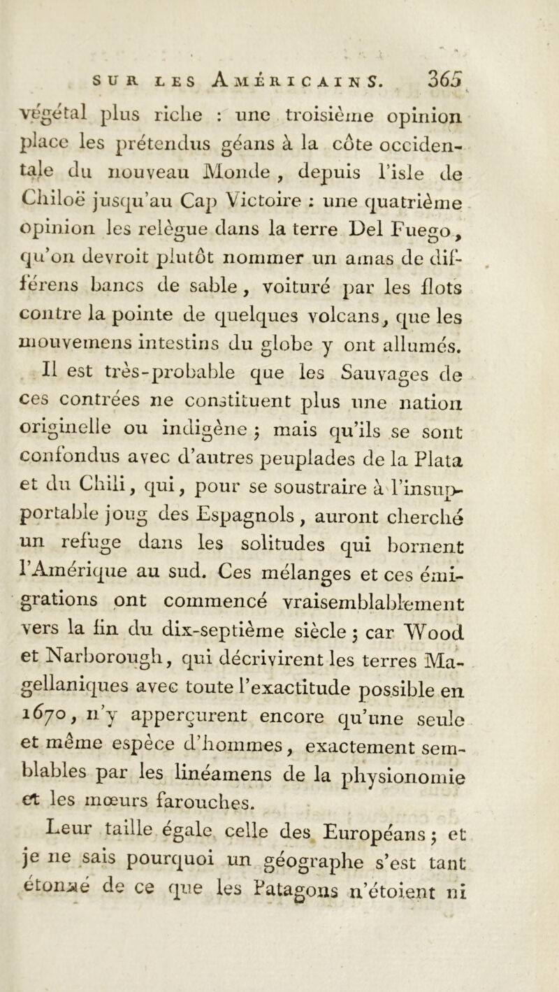 ’ , «. végétal plus riche : une troisième opinion place les prétendus géans à la côte occiden- tale du nouveau Monde , depuis l’isle de Chiloë jusqu’au Cap Victoire ; une quatrième opinion les relègue dans la terre Del Fuego, qu’on devroit plutôt nommer un amas de dif- fërens bancs de sable , voiture par les flots contre la pointe de quelques volcans, que les mouvemens intestins du globe y ont allumés. Il est très-probable que les Sauvages de ces contrées ne constituent plus une nation originelle ou indigène ; mais qu’ils se sont confondus avec d’autres peuplades de la Plata et du Chili, qui, pour se soustraire à l’insup- portable joug des Espagnols , auront cherche un refuge dans les solitudes qui bornent l’Amérique au sud. Ces mélanges et ces émi- grations ont commencé vraisemblablement vers la fin du dix-septième siècle ; car Wood et Narborough, qui décrivirent les terres Ma- gellaniques avec toute l’exactitude possible en 1670, n’y apperçurent encore qu’une seule et meme espèce d’hommes, exactement sem- blables par les linéainens de la physionomie et les mœurs farouches. Leur taille égalé celle des Européans $ et je 11e sais pourquoi un géographe s’est tant étonné de ce que les Fatagons n’étoient ni