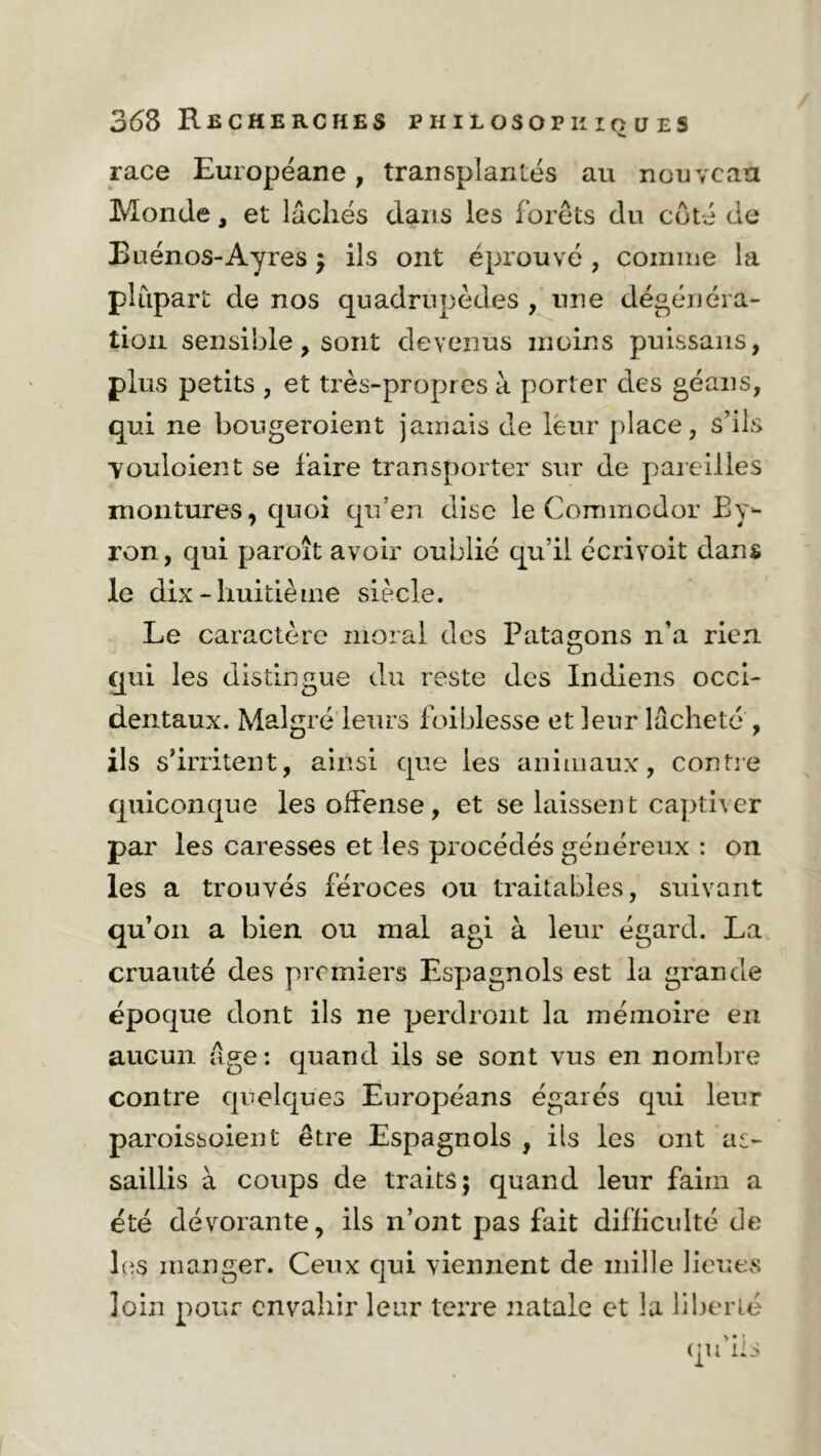 race Européane, transplantés au nouveau Monde, et lâchés dans les forêts du coté de Buenos-Ayres; ils ont éprouvé , comme la plupart de nos quadrupèdes , une dégénéra- tion sensible, sont devenus moins puissans, plus petits , et très-propres à porter des géans, qui ne bougeroient jamais de leur place, s’ils vouloient se faire transporter sur de pareilles montures, quoi qu’en dise le Commcdor By- ron, qui paroît avoir oublié qu’il écrivoit dans le dix-huitième siècle. Le caractère moral des Patagons n’a rien qui les distingue du reste des Indiens occi- dentaux. Malgré leurs foiblesse et leur lâcheté , ils s’irritent, ainsi que les animaux, contre quiconque les offense, et se laissent captiver par les caresses et les procédés généreux : on les a trouvés féroces ou traitables, suivant qu’on a bien ou mal agi à leur égard. La cruauté des premiers Espagnols est la grande époque dont ils ne perdront la mémoire en aucun âge : quand ils se sont vus en nombre contre quelques Européans égarés qui leur paroissoient être Espagnols , ils les ont as- saillis à coups de traits; quand leur faim a été dévorante, ils n’ont pas fait difficulté de les manger. Ceux qui viennent de mille lieues loin pour envahir leur terre natale et la liberté > • î qu ils