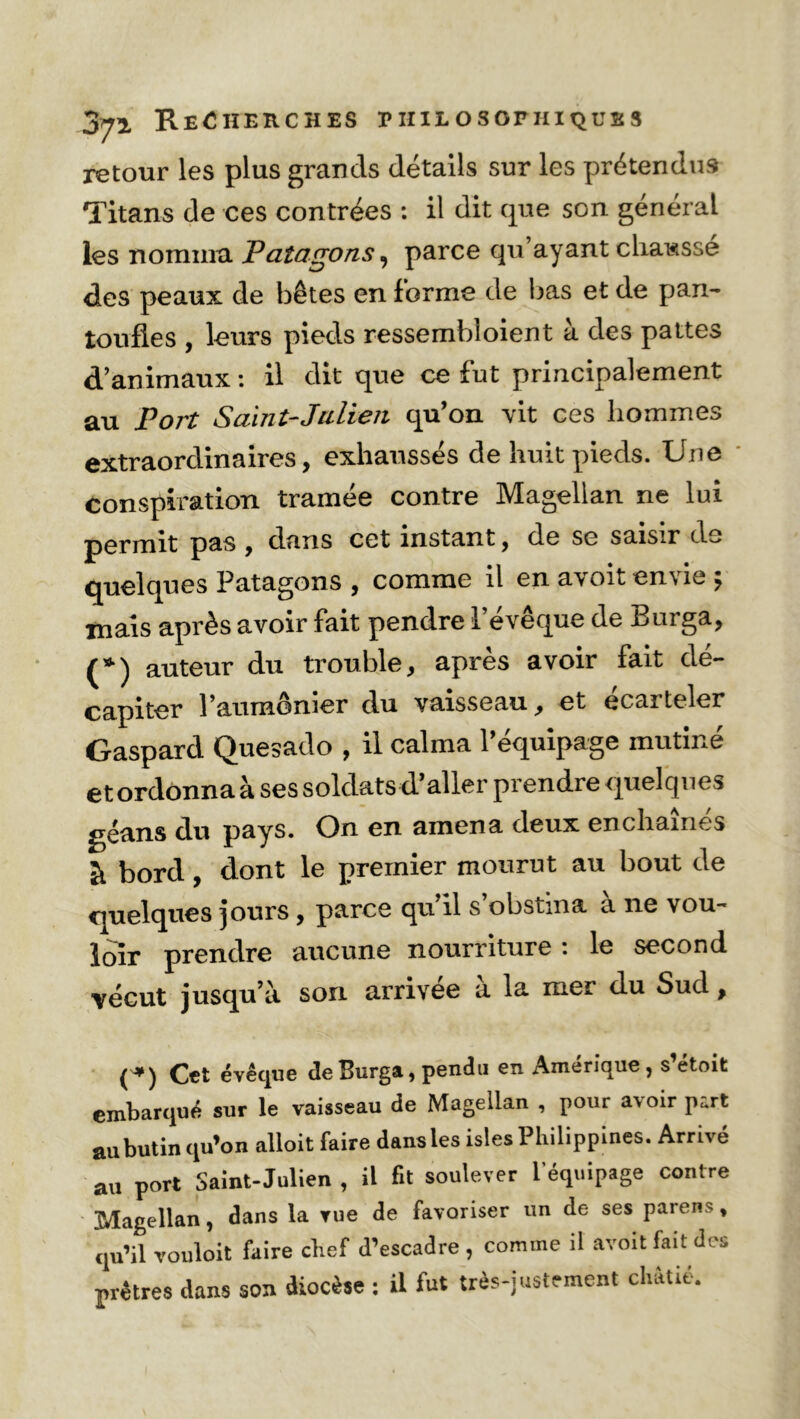 retour les plus grands détails sur les prétendus Titans de ces contrées : il dit que son général les nomma Patagons, parce qu ayant chausse des peaux de bêtes en forme de bas et de pan- toufles , leurs pieds ressembloient à des pattes d’animaux : il dit que ce fut principalement au Port Saint-Julien qu’on vit ces hommes extraordinaires, exhaussés de huit pieds. Une conspiration tramée contre Magellan ne lui permit pas , dans cet instant, de se saisir du- quel que s Patagons , comme il en a\oh en\ie j mais après avoir fait pendre l’évêque de Burga, (*) auteur du trouble, après avoir fait dé- capiter l’aumônier du vaisseau, et écarteler Gaspard Quesado , il calma l’équipage mutiné et ordonna à ses soldats d’aller prendre quelques géans du pays. On en amena deux enchaînes à bord , dont le premier mourut au bout de quelques jours, parce qu il s obstina a ne vou- loir prendre aucune nourriture : le second vécut jusqu’à son arrivée à la mer du Sud, (*) Cet évêque de Burga, pendu en Amérique, s’étoit embarqué sur le vaisseau de Magellan , pour avoir part ail butin qu’on alloit faire dans les isles Philippines. Arrivé au port Saint-Julien , il fit soulever l’équipage contre Magellan, dans la rue de favoriser un de ses païens, qu’il rouloit faire chef d’escadre , comme il avoit fait des prêtres dans son diocèse : il fut très-justement châtié.