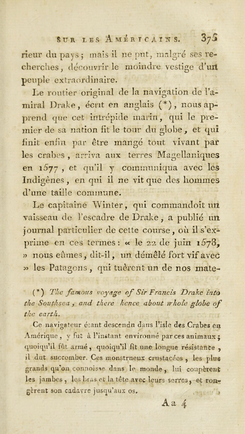 rieur du pays; mais il ne put, malgré ses re- cherches , découvrir le moindre vestige d’un peuple extraordinaire. Le routier original de la navigation de Pa- miral Drake, écrit en anglais (*), nous ap- prend que cet intrépide marin, qui le pre- mier de sa nation fit le tour du globe, et qui finit enfin par être mangé tout vivant par les crabes , arriva aux terres Magellaniques en 1577 , et qu’il y communiqua avec les Indigènes , en qui il ne vit que des hommes d’une taille commune. Le capitaine Yvinter, qui commandoit un vaisseau de l’escadre de Drake , a publié un journal particulier de cette course, ou il s’ex- prime en ces termes: « le 22 de juin i5j$, » nous eûmes, dit-il, un démêlé fort vif avec >5 les Patagons, qui tuèrent un de nos mate- ( * ) The famous voyage of Sir Francis Drake into the Southsca , and there hence about whole globe °f the earth. Ce navigateur étant descendu dans l’isle des Crabes en Amérique, v fut à l’instant environné par ces animaux ÿ quoiqu’il fût armé , quoiqu’il fit une longue résistance ? il dut succomber. Ces monstrueux crustacées , les plus grands qu'on connoisse dans le monde , lui coupèrent les jambes , les bras et la tête avec leurs serres, et ron- gèrent son cadavre jusqu’aux os. A a 4