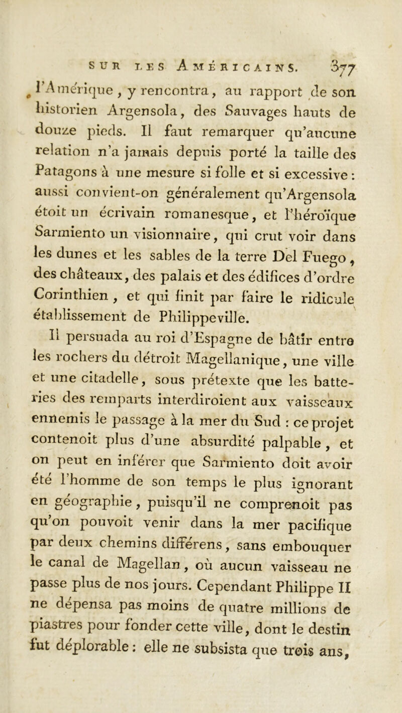 # l'Amérique , y rencontra, au rapport de son historien Argensola, des Sauvages hauts de douze pieds. Il faut remarquer qu’aucune relation n’a jamais depuis porté la taille des Patagons à une mesure si folle et si excessive : aussi convient-on généralement qu’Argensola étoit un écrivain romanesque, et Phéroïque Sarmiento un visionnaire, qui crut voir dans les dunes et les sables de la terre Del Fueso * des châteaux, des palais et des édifices d’ordre Corinthien , et qui finit par faire le ridicule établissement de Philippe ville. Ii persuada au roi d Espagne de bâtir entre les îochers du détroit Mùgellanique, une ville et une citadelle, sous prétexte que les batte- nes des remparts interdiroient aux vaisseaux ennemis le passage à la mer du Sud : ce projet contenoit plus d’une absurdité palpable , et on peut en inférer que Sarmiento doit avoir été 1 homme de son temps le plus ignorant en géographie , puisqu’il ne comprenoit pas qu on pouvoit venir dans la mer pacifique par deux chemins difFerens, sans embouquer le canal de Magellan, où aucun vaisseau ne passe plus de nos jours. Cependant Philippe II ne dépensa pas moins de quatre millions de piasties pour fonder cette ville, dont le destin fut aeploraole ; elle ne subsista que trois ans,