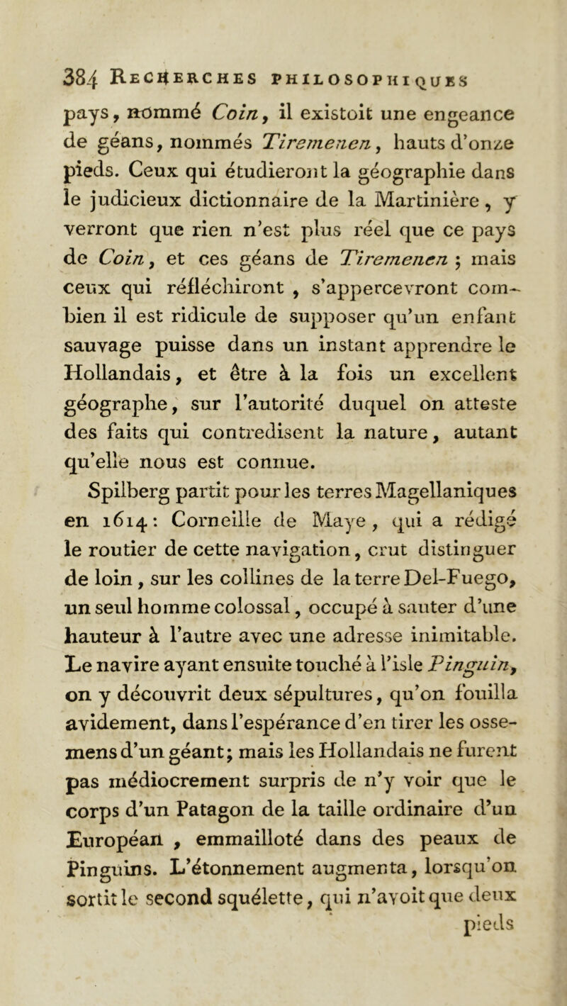 pays, nommé Coin, il existoit une engeance de géans, nommés Tiremenen, hauts d’onze pieds. Ceux qui étudieront la géographie dans le judicieux dictionnaire de la Martinière , y verront que rien n’est plus réel que ce pays de Coin , et ces géans de Tiremenen ; mais ceux qui réfléchiront , s’appercevront com- bien il est ridicule de supposer qu'un enfant sauvage puisse dans un instant apprendre le Hollandais, et être à la fois un excellent géographe, sur l’autorité duquel on atteste des faits qui contredisent la nature, autant qu’elle nous est connue. Spilberg partit pour les terres Magellaniques en 1614: Corneille de Maye , qui a rédigé le routier de cette navigation, crut distinguer de loin , sur les collines de la terre Del-Fuego, un seul homme colossal, occupé à sauter d’une hauteur à l’autre avec une adresse inimitable. Le navire ayant ensuite touché à l’isle P ingui n, on y découvrit deux sépultures, qu’on fouilla avidement, dans l’espérance d’en tirer les osse- mensd’un géant; mais les Hollandais ne furent pas médiocrement surpris de n’y voir que le corps d’un Patagon de la taille ordinaire d’un Européan , emmailloté dans des peaux de Pinguins. L’étonnement augmenta, lorsqu’on sortit le second squélette, qui n’avoit que deux pieds