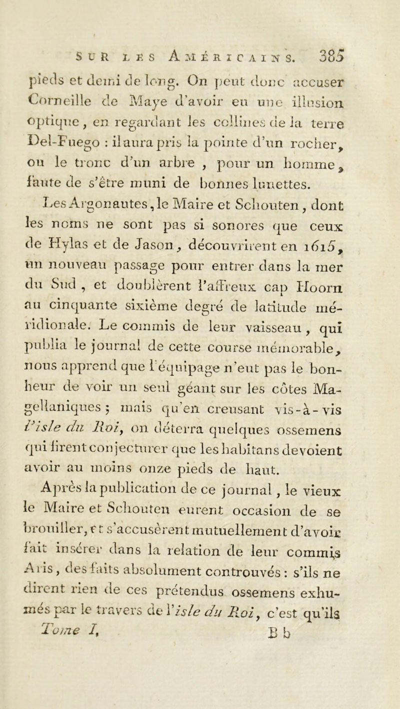 pieds et demi de long. On peut donc accuser Corneille de Maye d’avoir eu une illusion optique, en regardant les collines de ia terre Del-F uego : il aura pris la pointe d’un rocher, ou le tronc d’un arbre , pour un homme, faute de s’être muni de bonnes lunettes. Les Argonautes, le Maire et Scliouten, dont les noms ne sont pas si sonores que ceux de Hylas et de Jason, découvrirent en idi5, un nouveau passage pour entrer dans la mer du Sud , et doublèrent l’adieux cap Hoorn au cinquante sixième degré de latitude mé- ridionale. Le commis de leur vaisseau , qui publia le journal de cette course mémorable, nous apprend que 1 équipage n’eut pas le bon- heur de voir un seul géant sur les côtes Ma- gellaniques 5 mais qu'en creusant vis-à-vis Pi s le du Roiy on déterra quelques ossemens qui firent conjecturer que les habitans dévoient avoir au moins onze pieds de haut. Après la publication de ce journal, le vieux le Maire et Scliouten eurent occasion de se brouiller, et s’accusèrent mutuellement d’avoir lait inscrer dans la relation de leur commis A iis, des faits absolument controuvés : s’ils ne diient rien de ces prétendus ossemens exhu- mes par le travers de 1 isle du Roi, c’est qu’ils Tome I, B b