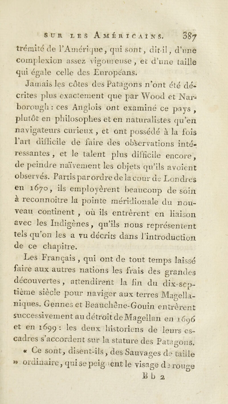 trénûté de PAmérique, qui sont, dit-il, d’une Coinplexicn assez vigoureuse, et d’une taille qui égale celle des Europe'ans. Jamais les cotes des Patagons n’ont été dé- crites plus exactement que par Wood et Nar- borougli : ces Anglois ont examiné ce pays , plutôt en philosophes et en naturalistes qu’en navigateurs curieux , et ont possédé à la fois 1 art difficile de faire des observations inté- ressantcs , et le talent plus difficile encore , de peindre naïvement les objets qu’ils avoient observés. Partis par ordre de la cour de Londres en 1670, ils employèrent beaucoup de soin à reconnoître la pointe méridionale du nou- veau continent , où ils entrèrent en liaison avec les Indigènes, qu’ils nous représentent teis qu on les a vu décrits dans 1 introduction de ce chapitre. Les Français , qui ont de tout temps laissé faite aux autres nations les Irais des grandes découvertes, attendirent la lin du dix-sen- tie1116 siècle pour naviger aux terres Maeella- niques. Gennes et Beauchêne-Gouin entrèrent successivement au détroit de Magellan en 1606 et en 1699 : les deux historiens de leurs es- cadres s’accordent sur la stature des Patagons. * Ce sont, disent-ils, des Sauvages de taille » ordinaire, qui se peignent le visage darouge Eb 2