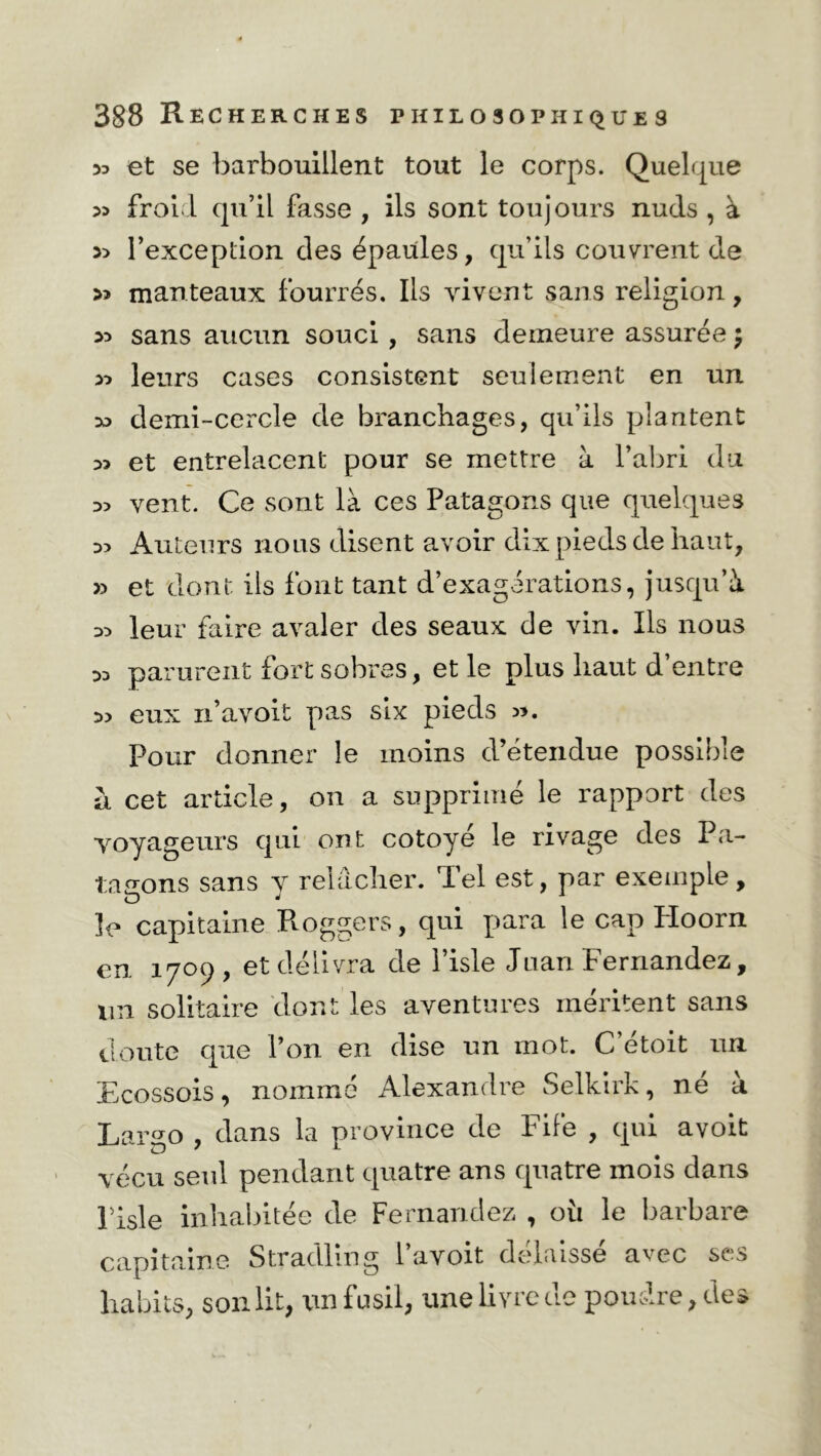 33 et se barbouillent tout le corps. Quelque 33 froid qu’il fasse , ils sont toujours nuds , à 3> l’exception des épaules, qu’ils couvrent de >3 manteaux fourrés. Iis vivent sans religion, *> sans aucun souci, sans demeure assurée \ 33 leurs cases consistent seulement en un 33 demi-cercle de branchages, qu’ils plantent 33 et entrelacent pour se mettre à l’abri du 3> vent. Ce sont là ces Patagons que quelques 33 Auteurs nous disent avoir dix pieds de haut, » et dont ils font tant d’exagérations, jusqu’à 33 leur faire avaler des seaux de vin. Ils nous 33 parurent fort sobres, et le plus haut d’entre 33 eux n’avoit pas six pieds ». Pour donner le moins d’étendue possible h cet article, on a supprimé le rapport des voyageurs qui ont cotoyé le rivage des Pa- tagons sans y relâcher. Tel est, par exemple, le capitaine Roggers, qui para le cap Ploorn en 1709, et délivra de l’isle Juan Fernandez, un solitaire dont les aventures méritent sans doute que l’on en dise un mot. C’étoit un Ecossois, nommé Alexandre Selkirk, né a Largo , dans la province de Fife , qui avoit vécu seul pendant quatre ans quatre mois dans Pisle inhabitée de Fernandez , oii le barbare capitaine Stradling lavoit délaissé a^oc ses habits, son lit, un fusil, une livre de poudre, des