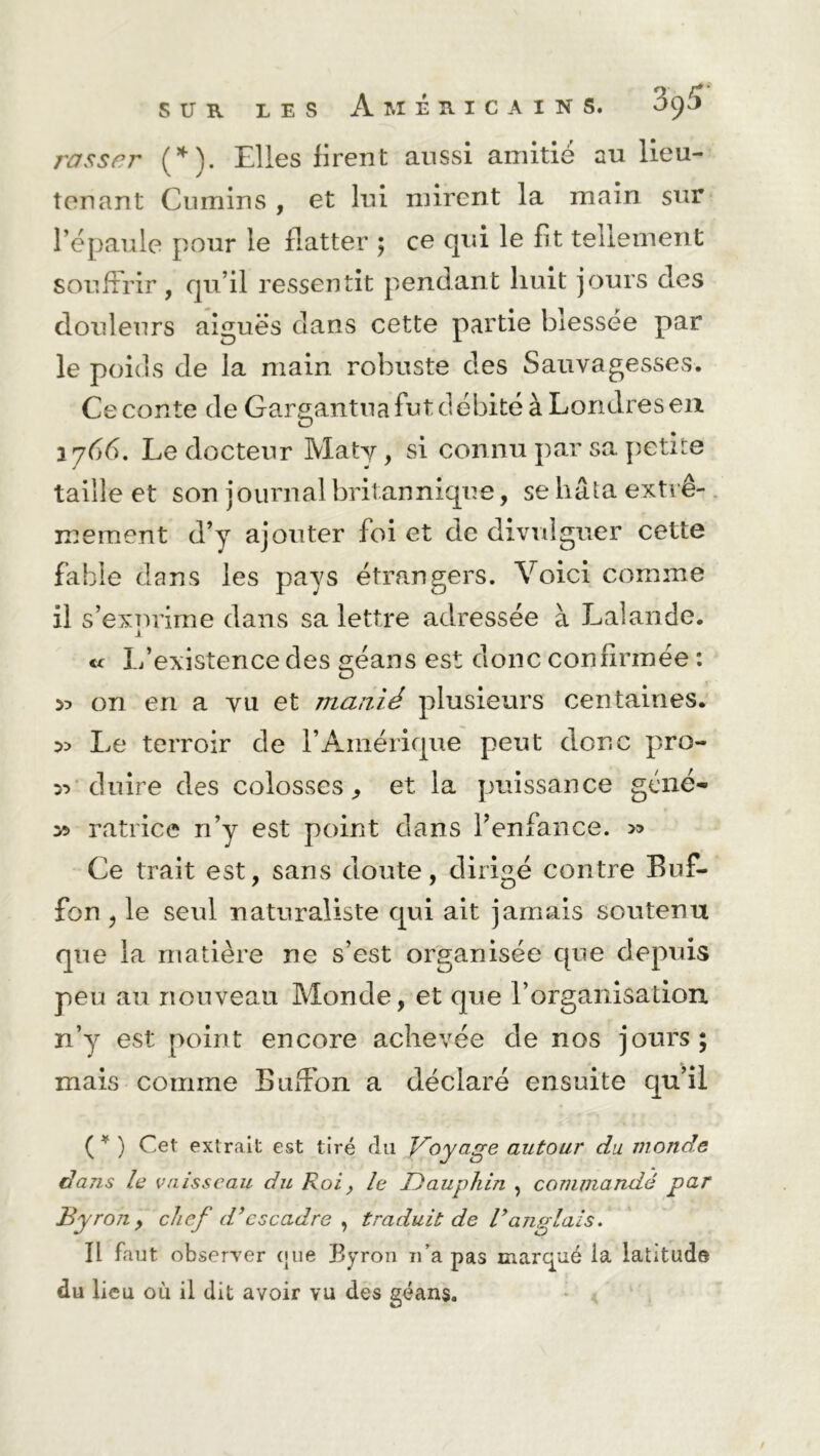 rasser (*). Elles firent aussi amitié au lieu- tenant Cumins , et lui mirent la main sur l’épaule pour le flatter ; ce qui le fit tellement souffrir , qu’il ressentit pendant huit jours des douleurs aiguës dans cette partie blessée par le poids de la main robuste des Sauvagesses. Ce conte de Gargantua fut débité à Londres en 1766. Le docteur Maty, si connu par sa petite taille et son journal britannique, se hâta extrê- mement d’y ajouter foi et de divulguer cette fable dans les pays étrangers. Voici comme il s’exnrime dans sa lettre adressée à Lalande. 1 « L’existence des géans est donc confirmée : 55 on en a vu et manié plusieurs centaines. Le terroir de l’Amérique peut donc pro- ^ cluire des colosses, et. la puissance géné- y> ratrice n’y est point dans l’enfance. >5 Ce trait est, sans doute, dirigé contre Buf- fon , le seul naturaliste qui ait jamais soutenu que la matière ne s’est organisée que depuis peu au nouveau Monde, et que l’organisation n’y est point encore achevée de nos jours; mais comme Buffon a déclaré ensuite qu’il ( * ) Cet extrait est tiré du Doyage autour du monde dans le vaisseau du Roi, le Dauphin , commandé par B y ro n , chef d’escadre , traduit de T anglais. Il faut observer (jue Byron 11’a pas marqué ia latitude du lieu où il dit avoir vu des géans.
