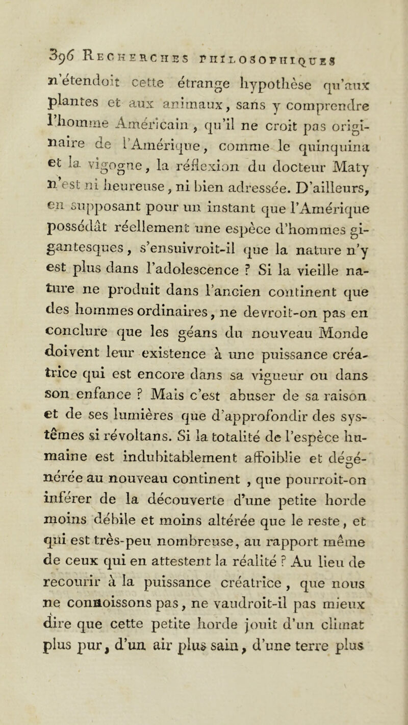 ïi etendoit cette étrange hypothèse Qu’aux plantes et aux animaux, sans y comprendre l’homme Américain , qu’il ne croit pas origi- naire de l’Amérique, comme le quinquina et la vigogne, la réflexion du docteur Maty îi est ni heureuse, ni bien adressée. D’ailleurs, en supposant pour un instant que l’Amérique possédât réellement une espèce d’hommes gi- gantesques , s’ensuivroit-il que la nature n’y est plus dans 1 adolescence ? Si la vieille na- ture ne produit dans l’ancien continent que des hommes ordinaires, ne devroit-on pas en conclure que les géans du nouveau Monde doivent leur existence à une puissance créa- trice qui est encore dans sa vigueur ou dans son enfance ? Mais c’est abuser de sa raison et de ses lumières que d’approfondir des sys- tèmes si révoltans. Si la totalité de l’espèce hu- maine est indubitablement affoiblie et désé- nérée au nouveau continent , que pourroit-on inférer de la découverte d’une petite horde moins débile et moins altérée que le reste, et qui est très-peu nombreuse, au rapport même de ceux qui en attestent la réalité ? Au lieu de recourir à la puissance créatrice , que nous ne connoissons pas, ne vaudroit-il pas mieux dire que cette petite horde jouit d’un climat plus pur, d’un air plus sain, d’une terre plus