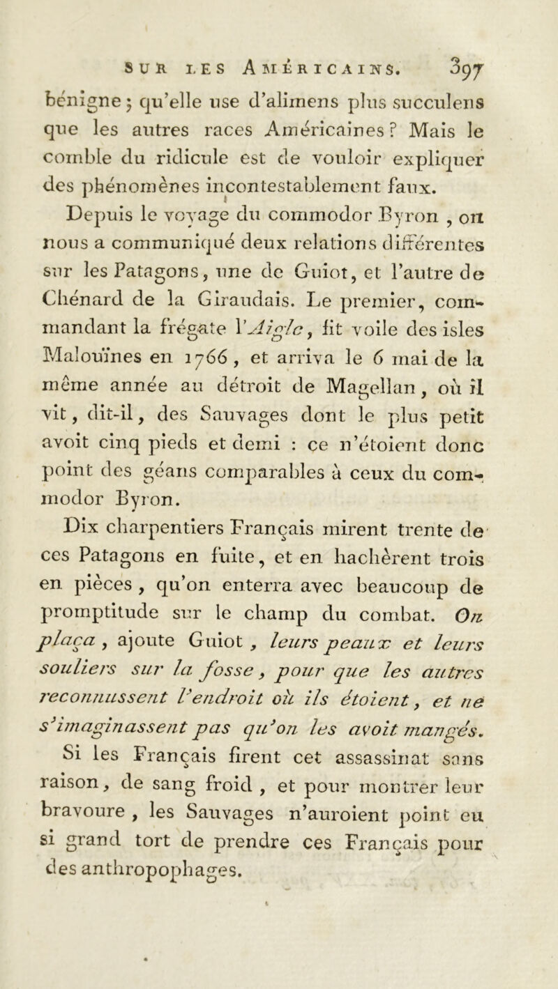 bénigne; qu’elle use d’aliinens plus succuîens que les autres races Américaines? Mais le comble du ridicule est de vouloir expliquer des phénomènes incontestablement faux. Depuis le voyage du commodor Byron , on nous a communiqué deux relations différentes sur les Patagons, une de Guiot, et l’autre de Cliénard de la Giraudais. Le premier, coin'* mandant la frégate Y Aigle, Ht voile des isles Malouïnes en 1766, et arriva le 6 mai de la même année au détroit de Magellan , où il D J vit, dit-il, des Sauvages dont le plus petit avoit cinq pieds et demi : ce n’étoient donc point des géans comparables à ceux du com- modor Byron. 0 Dix charpentiers Français mirent trente de ces Patagons en fuite, et en hachèrent trois en pièces , qu’on enterra avec beaucoup de promptitude sur le champ du combat. On plaça , ajoute Guiot , leurs peaux et leurs souliers sur la fosse, pour que les autres reconnussent Vendroit oh ils étoient, et ne s'imaginassent pas qu'on les avoit mangés. Si les Français firent cet assassinat sans raison, de sang froid, et pour montrer leur bravoure , les Sauvages n’auroient point eu si grand tort de prendre ces Français pour des anthropophages.
