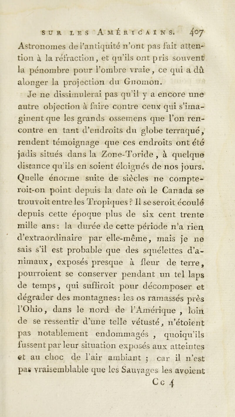 Astronomes de l’antiquité n’ont pas fait atten- tion à la réfraction, et qu’ils ont pris souvent la pénombre pour l’ombre vraie, ce qui a dû alonger la projection du Gnomon. Je ne dissimulerai pas qu’il y a encore une autre objection à faire contre ceux qui s’ima- ginent que les grands ossemens que l’on ren- contre en tant d’endroits du globe terraqué, rendent témoignage que ces endroits ont été jadis situés dans la Zone-Toride , à quelque distance qu’ils en soient éloignés de nos jours. Quelle énorme suite de siècles ne compte- roit-on point depuis la date où le Canada se trouvoit entre les Tropiques ? Il se seroit écoulé depuis cette époque plus de six cent trente mille ans : la durée de cette période n’a rien d’extraordinaire par elle-même, mais je ne sais s’il est probable que des squélettes d’a- nimaux, exposés presque à fleur de terre, pourroient se conserver pendant un tel laps de temps, qui suffiroit pour décomposer et dégrader des montagnes: les os ramassés près l’Oliio, dans le nord de l’Amérique , loin de se ressentir d’une telle vétusté, n’étoient pas notablement endommagés , quoiqu’ils fussent parleur situation exposés aux atteintes et au choc de l’air ambiant • car il n’est pas vraisemblable que les Sauvages les avoient