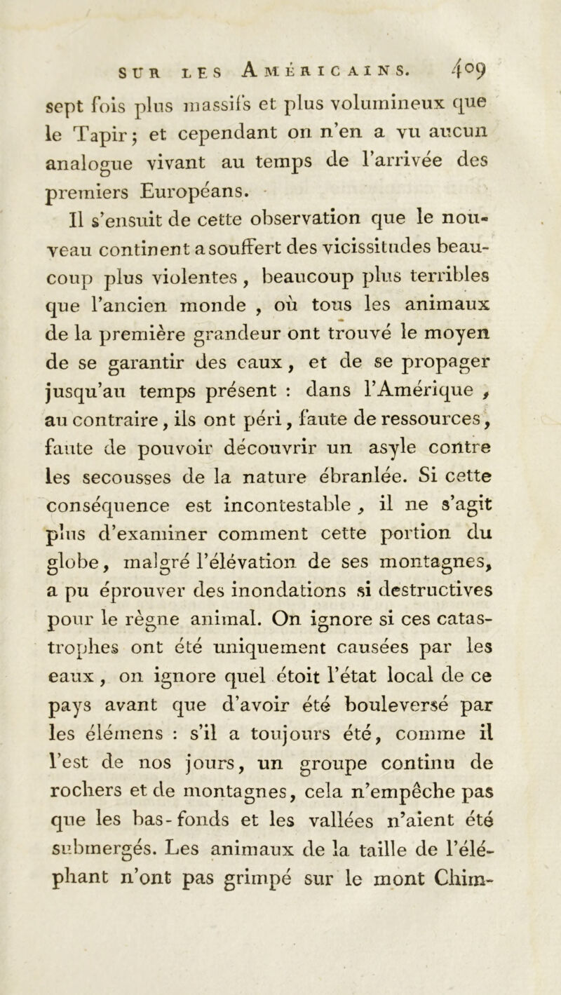 sept fois plus massifs et plus volumineux que le Tapir ; et cependant on n’en a vu aucun analogue vivant au temps de l’arrivée des premiers Européans. Il s’ensuit de cette observation que le non- yeau continent a souffert des vicissitudes beau- coup plus violentes , beaucoup plus terribles que l’ancien monde , où tous les animaux de la première grandeur ont trouvé le moyen de se garantir des eaux, et de se propager jusqu’au temps présent : dans l’Amérique , au contraire, ils ont péri, faute de ressources, faute de pouvoir découvrir un asyle contre les secousses de la nature ébranlée. Si cette conséquence est incontestable , il ne s’agit plus d’examiner comment cette portion du globe, malgré l’élévation de ses montagnes, a pu éprouver des inondations si destructives pour le règne animal. On ignore si ces catas- trophes ont été uniquement causées par les eaux , on ignore quel étoit l’état local de ce pays avant que d’avoir été bouleversé par les éléinens : s’il a toujours été, comme il l’est de nos jours, un groupe continu de rochers et de montagnes, cela n’empêche pas que les bas-fonds et les vallées n’aient été submergés. Les animaux de la taille de l’élé- phant n’ont pas grimpé sur le mont China-