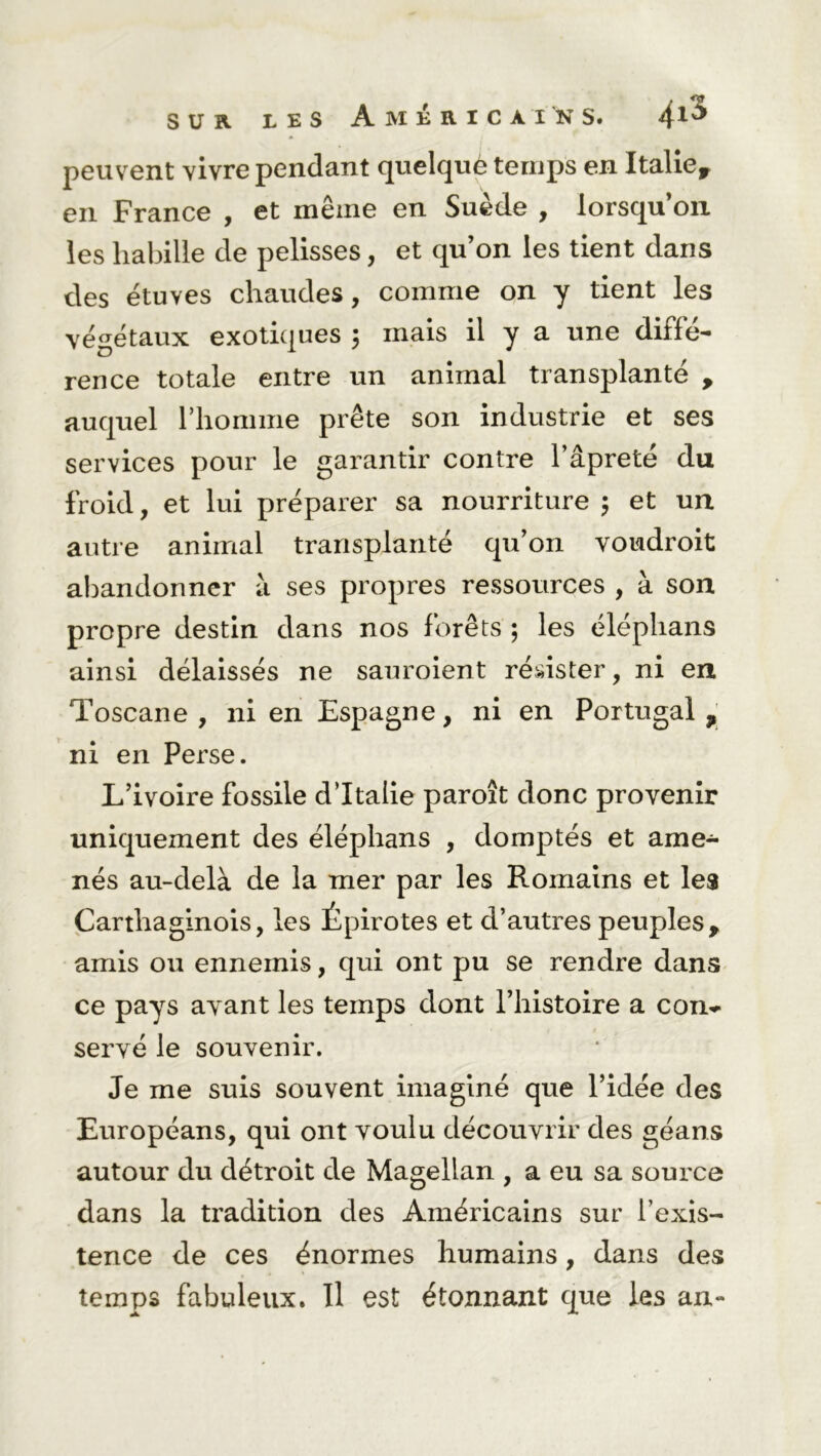 peuvent vivre pendant quelquè temps en Italie* en France , et même en Suède , lorsqu’on les habille de pelisses, et qu’on les tient dans des étuves chaudes, comme on y tient les végétaux exotiques 5 mais il y a une diffé- rence totale entre un animal transplanté * auquel l’homme prête son industrie et ses services pour le garantir contre l’âpreté du froid, et lui préparer sa nourriture 5 et un autre animal transplanté qu’on voudroit abandonner à ses propres ressources , à son propre destin dans nos forêts ; les éléphans ainsi délaissés ne sauroient résister, ni en Toscane, ni en Espagne, ni en Portugal* ni en Perse. L’ivoire fossile d’Italie paroît donc provenir uniquement des éléphans , domptés et ame- nés au-delà de la mer par les Romains et les Carthaginois, les Épirotes et d’autres peuples* amis ou ennemis, qui ont pu se rendre dans ce pays avant les temps dont l’histoire a con- servé le souvenir. Je me suis souvent imaginé que l’idée des Européans, qui ont voulu découvrir des géans autour du détroit de Magellan , a eu sa source dans la tradition des Américains sur l’exis- tence de ces énormes humains, dans des temps fabuleux. Il est étonnant que les an-